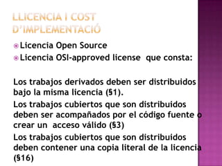  Licencia Open Source
 Licencia OSI-approved license que consta:


Los trabajos derivados deben ser distribuidos
bajo la misma licencia (§1).
Los trabajos cubiertos que son distribuidos
deben ser acompañados por el código fuente o
crear un acceso válido (§3)
Los trabajos cubiertos que son distribuidos
deben contener una copia literal de la licencia
(§16)
 