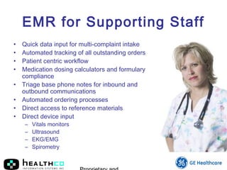EMR for Supporting Staff
• Quick data input for multi-complaint intake
• Automated tracking of all outstanding orders
• Patient centric workflow
• Medication dosing calculators and formulary
compliance
• Triage base phone notes for inbound and
outbound communications
• Automated ordering processes
• Direct access to reference materials
• Direct device input
– Vitals monitors
– Ultrasound
– EKG/EMG
– Spirometry
 
