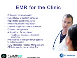 EMR for the Clinic
• Enhanced communication
• Huge library of custom handouts
• Reportable quality measures
• Increased patient satisfaction
• Defined triage and clinical protocols
• Disease management
• Automation of many tasks
– Rx, phone, messages, document
signatures, . . .
• Professional looking communications
to outside entities
• Fully integrated Practice Management
OR interface to your existing PM
 