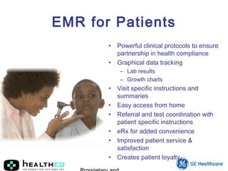 EMR for Patients
• Powerful clinical protocols to ensure
partnership in health compliance
• Graphical data tracking
– Lab results
– Growth charts
• Visit specific instructions and
summaries
• Easy access from home
• Referral and test coordination with
patient specific instructions
• eRx for added convenience
• Improved patient service &
satisfaction
• Creates patient loyalty
 