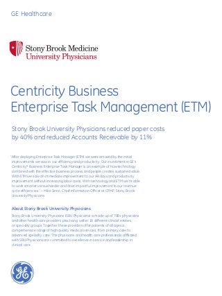 GE Healthcare




Centricity Business
Enterprise Task Management (ETM)
Stony Brook University Physicians reduced paper costs
by 40% and reduced Accounts Receivable by 11%

“After deploying Enterprise Task Manager (ETM) we were amazed by the initial
 improvements we saw in our efficiency and productivity. Our investment in GE’s
 Centricity* Business Enterprise Task Manager is an example of how technology
 combined with the effective business process and people creates sustained value.
 With ETM we saw an immediate improvement to our AR days and productivity
 improvement without increasing labor costs. With technology and ETM we’re able
 to work smarter versus harder and drive impactful improvement to our revenue
 cycle efficiencies.” – Mike Sinno, Chief Information Officer at CPMP, Stony Brook
 University Physicians


About Stony Brook University Physicians
Stony Brook University Physicians (SBU Physicians) is made up of 700+ physicians
and other health care providers practicing within 18 different clinical entities,
or specialty groups. Together, these providers offer patients of all ages a
comprehensive range of high quality medical services, from primary care to
advanced specialty care. The physicians and health care professionals affiliated
with SBU Physicians are committed to excellence in service and leadership in
clinical care.
 