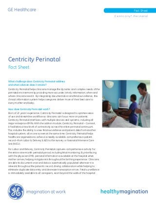 GE Healthcare Fact Sheet
C e n t r i c i t y * P e r i n a t a l
Centricity Perinatal
Fact Sheet
What challenge does Centricity Perinatal address
and what solution does it create?
Centricity Perinatal helps clinicians manage the dynamic and complex needs of the
perinatal environment by providing more accurate, timely information, when and
where clinicians need it. By integrating documentation and fetal surveillance, this
clinical information system helps caregivers deliver more of their best care to
every mother and baby.
How does Centricity Perinatal work?
Born of 22 years’ experience, Centricity Perinatal is designed to optimize ease
of use and streamline workflow so clinicians can focus more on patients.
Centricity Perinatal interfaces with multiple devices and systems, including all
major enterprise EMRs. With the add-on module, Centricity Perinatal – Connect,
it facilitates a new level of connectivity across the entire perinatal continuum.
This includes the ability to view fetal surveillance and patient data from another
hospital system, all on one screen at the same time. Centricity Perinatal helps
healthcare organizations achieve a readily available, comprehensive patient
record—from Labor & Delivery (L&D) to the nursery or Neonatal Intensive Care
Unit (NICU).
For Labor and Delivery, Centricity Perinatal captures comprehensive activity for
the entire nine-month perinatal period, including fetal monitoring. By interfacing
with the physician EMR, prenatal information is available at the hospital when
mother arrives, helping mitigate risk throughout the birthing experience.i
Clinicians
are able to document once and data is automatically populated wherever it is
relevant throughout the patient’s record, driving collaboration while helping to
eliminate duplicate data entry and decrease transcription errors. Fetal surveillance
is immediately available to all caregivers, even beyond the walls of the hospital.
 