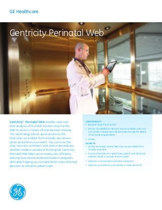 Centricity* Perinatal Web enables near real
time analysis of the fetal monitor strip via the
Web to assist in timely clinical decision making.
This technology allows quick access to the
fetal strip via a tablet from virtually anywhere—
when and where you need it. You can view the
strip, record a comment, and review annotations,
whether inside or outside of the hospital. Centricity
Perinatal Web helps you increase your efficiency
and improve communication between caregivers,
ultimately helping you to make faster, more informed
decisions to enhance patient care.
Compatibility
•	 Browser: Safari®
& Chrome®
•	 Device: Compatible on devices, such as a tablet, with a 10
inch screen or larger (see release notes for specific details 	
on technical requirements)
•	 HTML5
Benefits
•	 Quickly and easily access fetal strip via your tablet from
virtually anywhere
•	 Access information to make timely patient care decisions,
whether inside or outside of the hospital
•	 Optimize communication between caregivers
•	 Optimize your efficiency and ability	to make decisions
Centricity Perinatal Web
GE HealthcareGE Healthcare
 