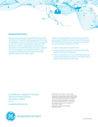 Assessment Forms
Centricity Perioperative Anesthesia (CPA) offers complete       The forms are highly flexible, so that unique content can
and content-rich electronic patient assessment forms that       be developed if needed, with relative ease. These tools are
are designed for use prior to and after the intra-op episode    best implemented with process improvement, as well as
of care. The computer-based patient assessment form             clinician and patient satisfaction in mind.
allows the clinician to quickly capture key evaluation
data, share it and store it for future use. Data is collected   •	 Highly configurable assessment forms
by various methods, each designed to enhance and                •	 Hospital-defined integrated summaries highlight the
improve the workflow process. A quick review of key             	 pertinent positives and negatives
benefits of these forms will be helpful.
                                                                •	 Previous assessments can be viewed side by side with
                                                                	 current assessments that can be confirmed through to
                                                                	 help eliminate redundant data entry




GE Healthcare Integrated IT Solutions                           ©2008 General Electric Company – All rights reserved.
                                                                General Electric Company reserves the right to make changes
540 W. Northwest Highway                                        in specifications and features shown herein, or discontinue the
                                                                product described at any time without notice or obligation.
Barrington, IL 60010                                            This does not constitute a representation or warranty or
U.S.A.                                                          documentation regarding the product or service featured.
                                                                GE, GE Monogram and Centricity® are trademarks of
www.gehealthcare.com                                            General Electric Company.
                                                                General Electric Company, by and through its
                                                                GE Healthcare division.




                                                                                                                                  ITD-0141-02.08-EN-US
 