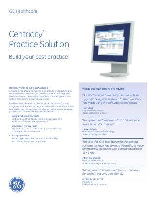 Centricity*
Practice Solution
Build your best practice
Flexibility for today’s challenges
Ambulatory healthcare practices face a range of regulatory and
reimbursement pressures. As a result, you need an integrated
Electronic Medical Record (EMR) and Practice Management (PM)
system that can meet your unique needs.
By offering these benefits, Centricity Practice Solution, a fully
integrated EMR and PM system, can help enhance the clinical and
financial productivity of your ambulatory practice—while helping
you respond to today’s healthcare challenges.
•	 Exceptionally customizable
Configurations that can be tailored to your practice’s
workflow to help enhance patient care
•	 Seamlessly interoperable
The ability to connect with existing systems for more
coordinated, data-driven care
•	 Truly progressive
Technologies like predictive search functionality
and tools enabling new care models
What our customers are saying
“Our doctors have been really pleased with the
upgrade. Being able to design to their workflow
has made using the software second nature.”
Hilary Bias
System Administrator
Kansas City Bone  Joint
“The system performance is fast, and everyone
loves Account Summary.”
Michael Flach
Director Information Technology
Bonutti Orthopedic Clinic
“The fact that CPS interfaces with the existing
systems we have has given us the ability to move
forward without the hassles a major installation
can bring.”
Mitch Kwiatkowski
Director of Informatics
Preferred Primary Care Physicians
“Adding new problems is really easy now—very
functional, and very user-friendly.”
Jeffrey Feldman, MD
Physician
Union-Plainfield Medical
GE Healthcare
 