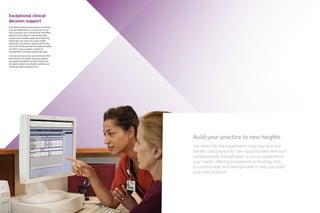 Exceptional clinical
decision support
The Medical Quality Improvement Consortium
from GE Healthcare is a community of over
500 customers who contribute de-identified
patient clinical data to a centralized data
warehouse to enable quality benchmarking,
Meaningful Use reporting, public health
reporting, and research opportunities. Data
from over 25,000 providers and approximately
30 million unique patient records are
represented in the data warehouse today.
Clinicians and practices can benchmark their
performance on quality measures against
recognized standards, and the reports can
be used to determine whether patients are
receiving evidence-based care.
Build your practice to new heights
Our team has the expertise to help your practice
identify and prepare for new opportunities. We work
collaboratively and will listen to you to understand
your needs, offering progressive technology that
is customizable and interoperable to help you build
your best practice.
 