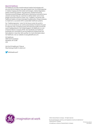 ©2013 General Electric Company — All rights reserved.
*GE, the GE Monogram, Centricity, and imagination at work are trademarks of
General Electric Company.
GE Healthcare, a division of General Electric Company.
ITP-0216-01.13-EN-US
DOC1268183
About GE Healthcare
GE Healthcare provides transformational medical technologies and
services that are shaping a new age of patient care. Our broad expertise
in medical imaging and information technologies, medical diagnostics,
patient monitoring systems, drug discovery, biopharmaceutical
manufacturing technologies, performance improvement and performance
solutions services help our customers to deliver better care to more
people around the world at a lower cost. In addition, we partner with
healthcare leaders, striving to leverage the global policy change necessary
to implement a successful shift to sustainable healthcare systems.
Our “healthymagination” vision for the future invites the world to
join us on our journey as we continuously develop innovations focused
on reducing costs, increasing access and improving quality around the
world. Headquartered in the United Kingdom, GE Healthcare is a unit
of General Electric Company (NYSE: GE). Worldwide, GE Healthcare
employees are committed to serving healthcare professionals and
their patients in more than 100 countries. For more information about
GE Healthcare, visit our website at www.gehealthcare.com.
GE Healthcare
3000 North Grandview
Waukesha, WI 53188
USA
Visit the GE Healthcare IT blog at
http://www.ge-health-it-views.com
@GEHealthcareIT
 
