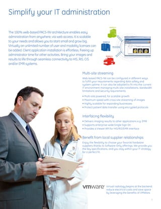 Simplify your IT administration

The 100% web-based PACS-IW architecture enables easy
administration from anywhere, via web access. It is scalable
to your needs and allows you to start small and grow big.
Virtually an unlimited number of user and modality licenses can
be added. Client application installation is effortless, freeing up
administrator time for other activities. Bring your images and
results to life through seamless connectivity to HIS, RIS, CIS
and/or EMR systems.

                                                        Multi-site streaming
                                                        Web-based PACS-IW can be configured in different ways
                                                        to fulfill your requirements regarding data safety and
                                                        system uptime. It can also be adopted to fit into the current
                                                        IT environment managing multi-site installations, bandwidth
                                                        limitations and security requirements.

                                                        • Multi-site powered, for scalable growth
                                                        • Maximum speed with cross site streaming of images
                                                        • Highly scalable for expanding businesses
                                                        • Protect patient data transfer using encrypted protocols


                                                        Interfacing flexibility
                                                        • Delivers imaging results to other applications e.g. EMR
                                                        • Supports enterprise-wide Single Sign On
                                                        • Provides a Viewer API for HIS/RIS/EMR interface


                                                        Benefit from local supplier relationships
                                                        Enjoy the flexibility to choose your favorite hardware
                                                        suppliers thanks to Software-Only offerings. We provide you
                                                        the key specifications, and you stay within your IT strategy
                                                        for a perfect fit.




                                                                             Virtual radiology begins at the backend:
                                                                             reduce electrical costs and save space
                                                                             by leveraging the benefits of VMWare.

                                                                                                                    3
 