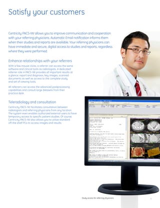 Satisfy your customers

Centricity PACS-IW allows you to improve communication and cooperation
with your referring physicians. Automatic Email notification informs them
when their studies and reports are available. Your referring physicians can
have immediate and secure, digital access to studies and reports, regardless
where they were performed.

Enhance relationships with your referrers
With a few mouse clicks, a referrer can access the same
software and clinical tools as radiologists. A dedicated
referrer role in PACS-IW provides all important results at
a glance: report and diagnosis, key images, scanned
documents as well as access to the complete study
and set of viewing tools.

All referrers can access the advanced postprocessing
capabilities and consult large datasets from their
practice desk.


Teleradiology and consultation
Centricity PACS-IW facilitates consultation between
radiologists and referring physicians from any location.
The system even enables authorized external users to have
temporary access to specific patient studies. Of course,
Centricity PACS-IW also allows you to utilize standard
off-the shelf PCs to access images and results.




                                                             Study access for referring physicians   5
 