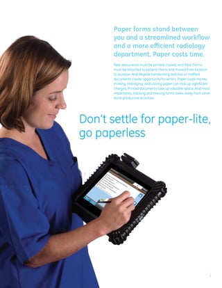Paper forms stand between
       you and a streamlined workflow
       and a more efficient radiology
       department. Paper costs time.
       New documents must be printed, copied, and filed. Forms
       must be attached to patient charts and moved from location
       to location. And illegible handwriting and lost or misfiled
       documents create opportunity for errors. Paper costs money.
       Printing, managing, and storing paper can rack up significant
       charges. Printed documents take up valuable space. And most
       importantly, tracking and moving forms takes away from other,
       more productive activities.




Don’t settle for paper-lite,
go paperless




                                                                   3
 