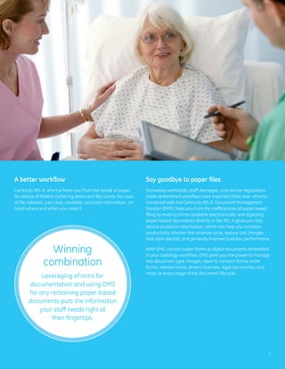 A better workflow                                                  Say goodbye to paper files
Centricity RIS-IC eForms frees you from the bonds of paper.        Increasing workloads, staff shortages, and stricter regulations
No stacks of folders cluttering desks and file rooms. No rows      make streamlined workflow more important than ever. eForms,
of file cabinets, just clear, readable, accurate information, on   combined with the Centricity RIS-IC Document Management
hand where and when you need it.                                   Solution (DMS), frees you from the inefficiencies of paper-based
                                                                   filing by making forms available electronically and digitizing
                                                                   paper-based documents directly in the RIS. It gives you fast,
                                                                   secure access to information, which can help you increase
                                                                   productivity, shorten the revenue cycle, reduce lost charges
                                                                   and claim denials, and generally improve business performance.

                 Winning                                           With DMS, convert paper forms to digital documents embedded
                                                                   in your radiology workflow. DMS gives you the power to manage
               combination                                         any document type: images, reports, consent forms, order
                                                                   forms, release forms, driver’s licenses, legal documents, and
                                                                   more, at every stage of the document lifecycle.
            Leveraging eForms for
        documentation and using DMS
       for any remaining paper-based
       documents puts the information
           your staff needs right at
                their fingertips.




                                                                                                                                  4
 