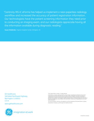 “Centricity RIS-IC eForms has helped us implement a near-paperless radiology
 workflow and increased the accuracy of patient registration information.
 Our technologists have the patient screening information they need prior
 to conducting an imaging exam, and our radiologists appreciate having all
 the information available during diagnostic reading.”
Susan Sheldrake, Virginia Hospital Center, Arlington, VA




GE Healthcare                                               2011 General Electric Company – All rights reserved.
                                                           ©


                                                           General Electric Company reserves the right to make changes in specifications and features shown herein,
540 West Northwest Highway                                 or discontinue the product described at any time without notice or obligation. This does not constitute a
                                                           representation or warranty or documentation regarding the product or service featured. All illustrations or

Barrington, IL 60010                                       examples are provided for informational or reference purposes and/or as fictional examples only. Your product
                                                           features and configuration may be different than those shown. Contact your GE Representative for the most
                                                           current information.
U.S.A.                                                     *GE, the GE Monogram, Centricity, and imagination at work are trademarks of the General Electric Company.
                                                           General Electric Company, by and through its GE Healthcare division.
www.gehealthcare.com




                                                                                                                                                     ITI-0176-07.11-EN-US
 