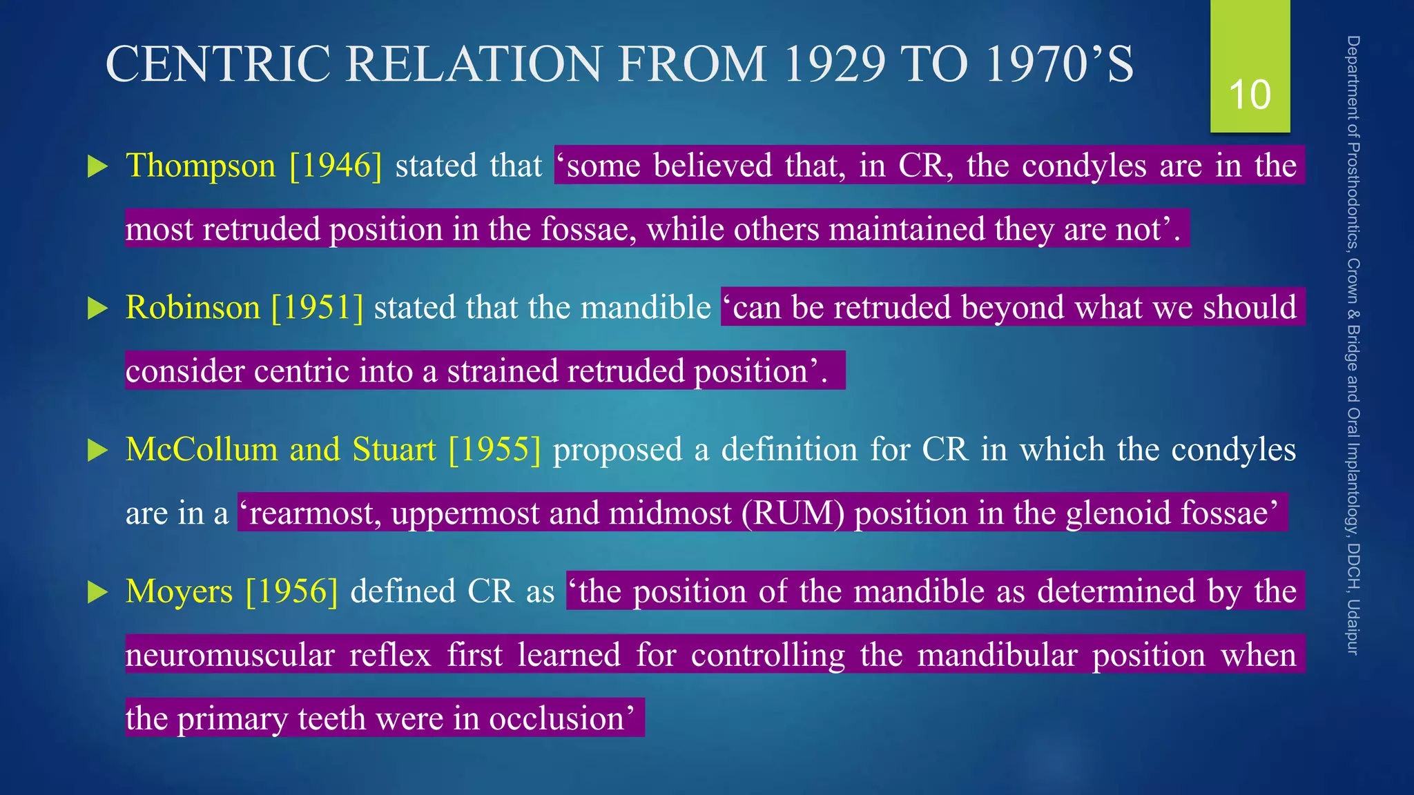 CENTRIC RELATION FROM 1929 TO 1970’S
 Thompson [1946] stated that ‘some believed that, in CR, the condyles are in the
most retruded position in the fossae, while others maintained they are not’.
 Robinson [1951] stated that the mandible ‘can be retruded beyond what we should
consider centric into a strained retruded position’.
 McCollum and Stuart [1955] proposed a definition for CR in which the condyles
are in a ‘rearmost, uppermost and midmost (RUM) position in the glenoid fossae’
 Moyers [1956] defined CR as ‘the position of the mandible as determined by the
neuromuscular reflex first learned for controlling the mandibular position when
the primary teeth were in occlusion’
10
 