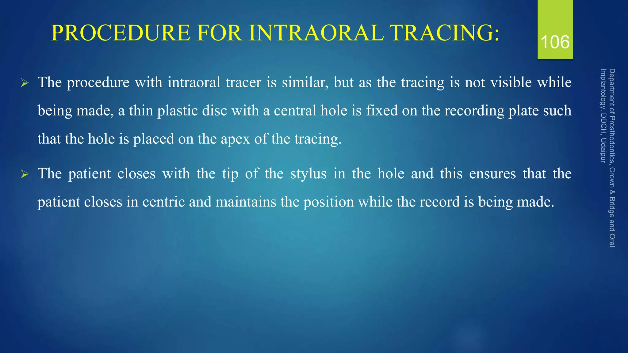 PROCEDURE FOR INTRAORAL TRACING:
 The procedure with intraoral tracer is similar, but as the tracing is not visible while
being made, a thin plastic disc with a central hole is fixed on the recording plate such
that the hole is placed on the apex of the tracing.
 The patient closes with the tip of the stylus in the hole and this ensures that the
patient closes in centric and maintains the position while the record is being made.
106
 