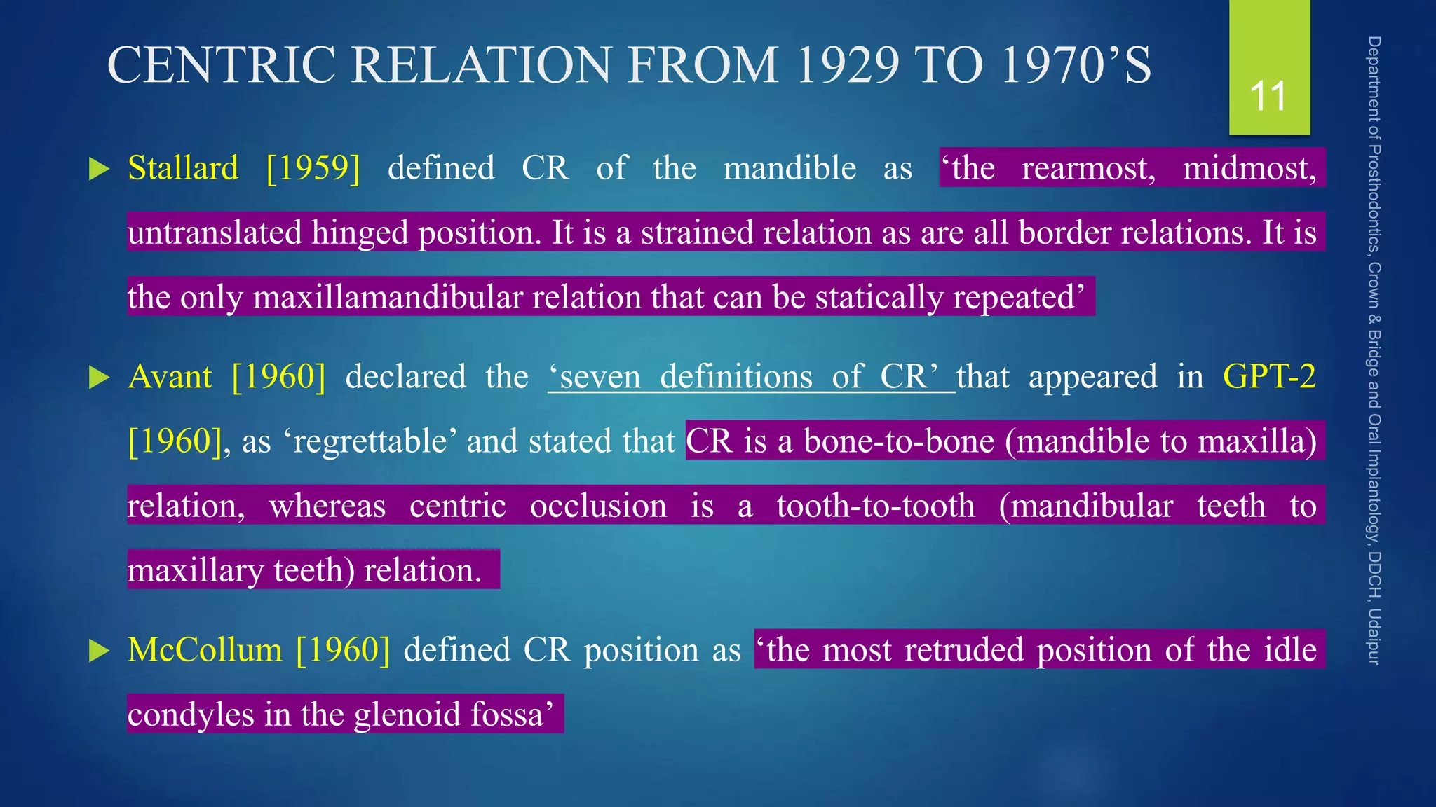 CENTRIC RELATION FROM 1929 TO 1970’S
 Stallard [1959] defined CR of the mandible as ‘the rearmost, midmost,
untranslated hinged position. It is a strained relation as are all border relations. It is
the only maxillamandibular relation that can be statically repeated’
 Avant [1960] declared the ‘seven definitions of CR’ that appeared in GPT-2
[1960], as ‘regrettable’ and stated that CR is a bone-to-bone (mandible to maxilla)
relation, whereas centric occlusion is a tooth-to-tooth (mandibular teeth to
maxillary teeth) relation.
 McCollum [1960] defined CR position as ‘the most retruded position of the idle
condyles in the glenoid fossa’
11
 