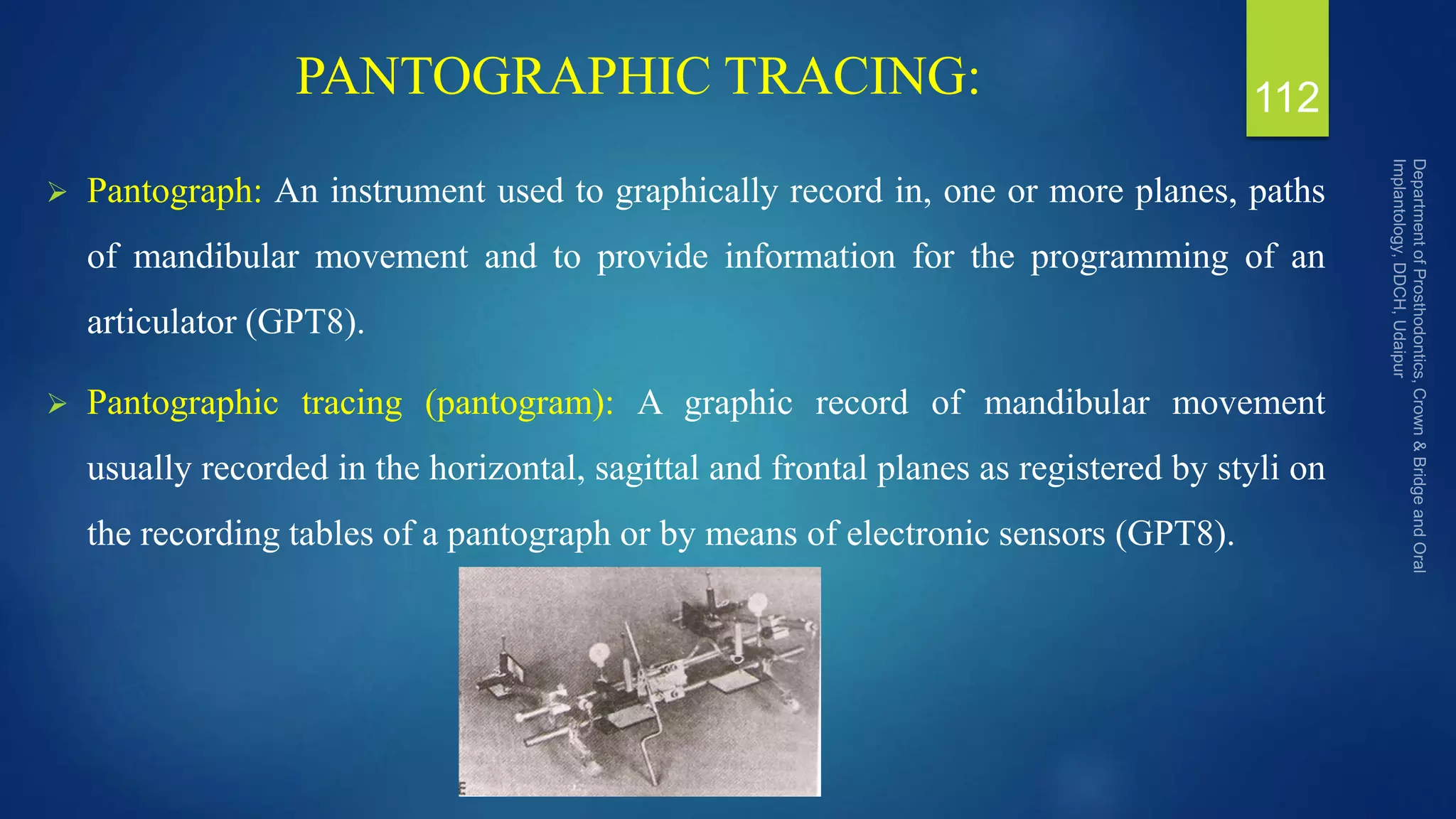 PANTOGRAPHIC TRACING:
 Pantograph: An instrument used to graphically record in, one or more planes, paths
of mandibular movement and to provide information for the programming of an
articulator (GPT8).
 Pantographic tracing (pantogram): A graphic record of mandibular movement
usually recorded in the horizontal, sagittal and frontal planes as registered by styli on
the recording tables of a pantograph or by means of electronic sensors (GPT8).
112
 