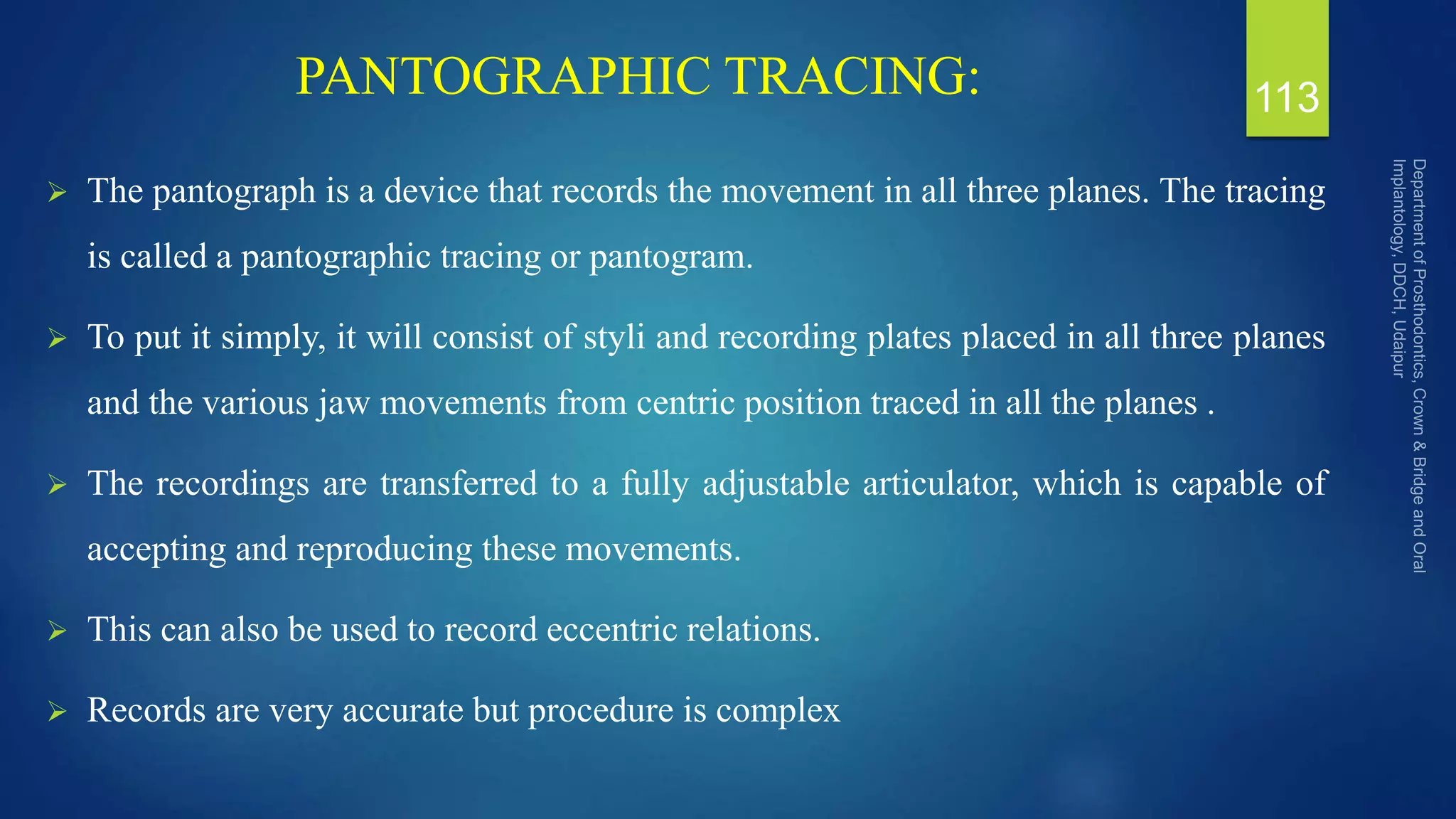 PANTOGRAPHIC TRACING:
 The pantograph is a device that records the movement in all three planes. The tracing
is called a pantographic tracing or pantogram.
 To put it simply, it will consist of styli and recording plates placed in all three planes
and the various jaw movements from centric position traced in all the planes .
 The recordings are transferred to a fully adjustable articulator, which is capable of
accepting and reproducing these movements.
 This can also be used to record eccentric relations.
 Records are very accurate but procedure is complex
113
 