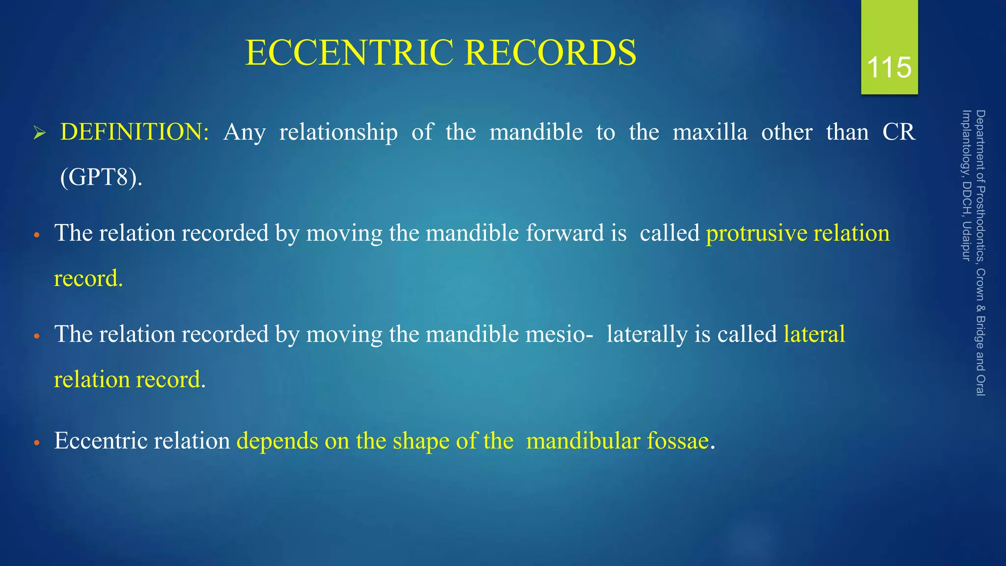 ECCENTRIC RECORDS
 DEFINITION: Any relationship of the mandible to the maxilla other than CR
(GPT8).
• The relation recorded by moving the mandible forward is called protrusive relation
record.
• The relation recorded by moving the mandible mesio- laterally is called lateral
relation record.
• Eccentric relation depends on the shape of the mandibular fossae.
115
 