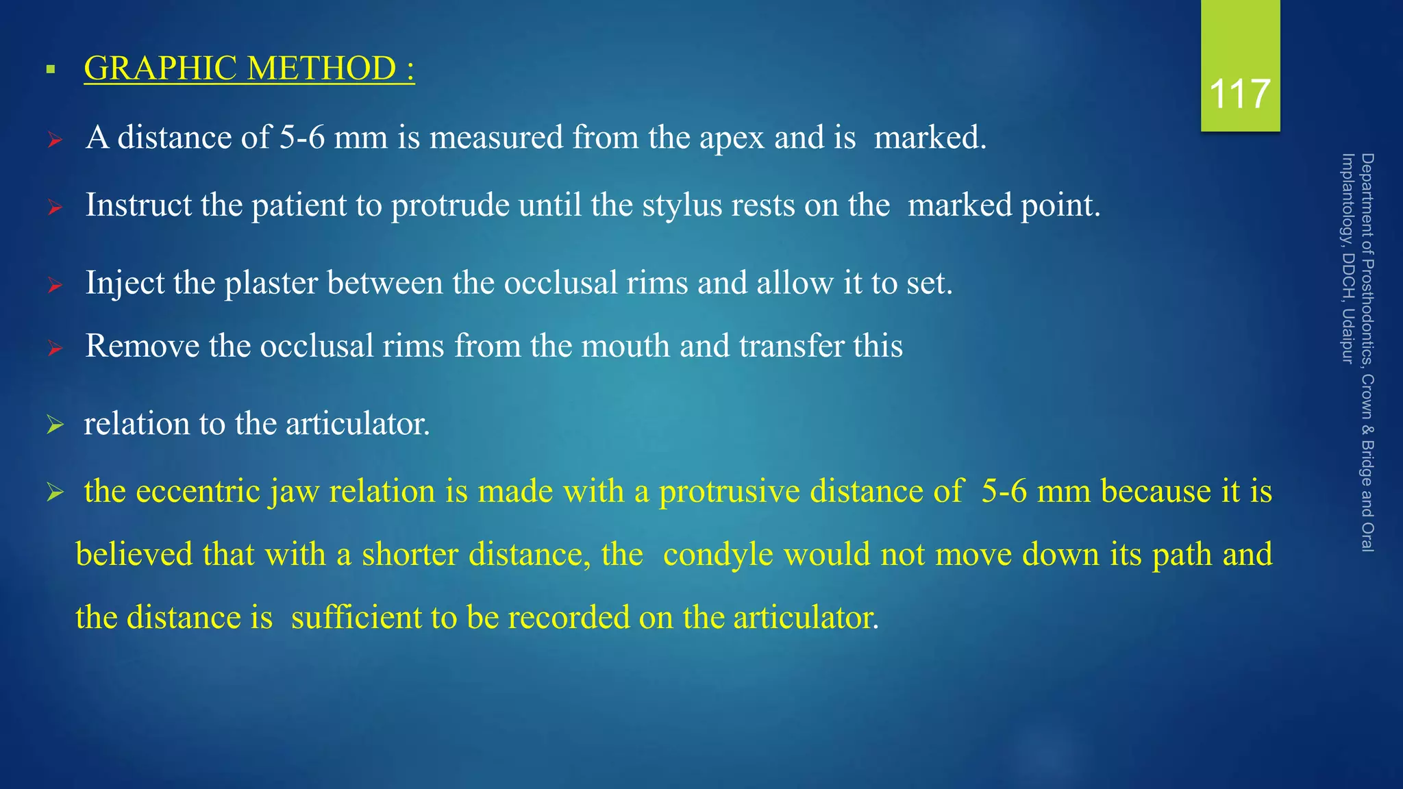  GRAPHIC METHOD :
 A distance of 5-6 mm is measured from the apex and is marked.
 Instruct the patient to protrude until the stylus rests on the marked point.
 Inject the plaster between the occlusal rims and allow it to set.
 Remove the occlusal rims from the mouth and transfer this
 relation to the articulator.
 the eccentric jaw relation is made with a protrusive distance of 5-6 mm because it is
believed that with a shorter distance, the condyle would not move down its path and
the distance is sufficient to be recorded on the articulator.
117
 