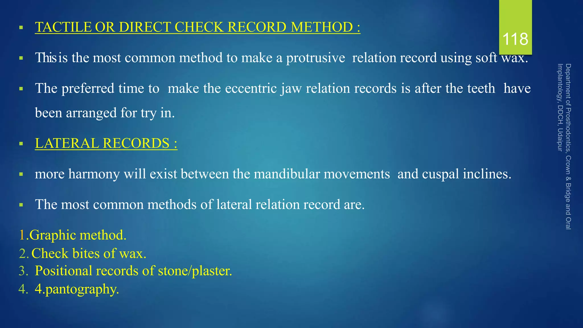  TACTILE OR DIRECT CHECK RECORD METHOD :
 Thisis the most common method to make a protrusive relation record using soft wax.
 The preferred time to make the eccentric jaw relation records is after the teeth have
been arranged for try in.
 LATERAL RECORDS :
 more harmony will exist between the mandibular movements and cuspal inclines.
 The most common methods of lateral relation record are.
1.Graphic method.
2.Check bites of wax.
3. Positional records of stone/plaster.
4. 4.pantography.
118
 