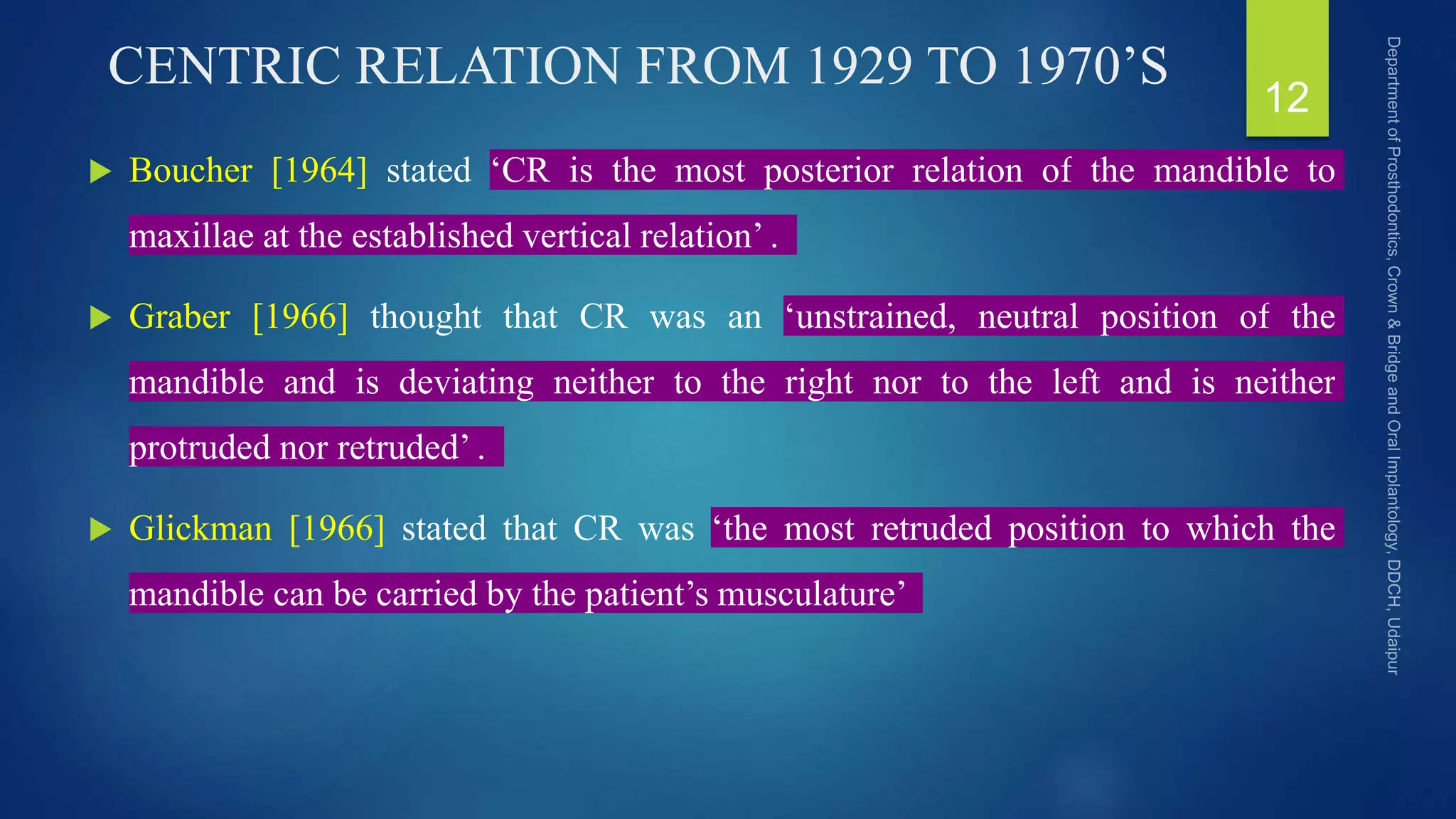 CENTRIC RELATION FROM 1929 TO 1970’S
 Boucher [1964] stated ‘CR is the most posterior relation of the mandible to
maxillae at the established vertical relation’ .
 Graber [1966] thought that CR was an ‘unstrained, neutral position of the
mandible and is deviating neither to the right nor to the left and is neither
protruded nor retruded’ .
 Glickman [1966] stated that CR was ‘the most retruded position to which the
mandible can be carried by the patient’s musculature’
12
 