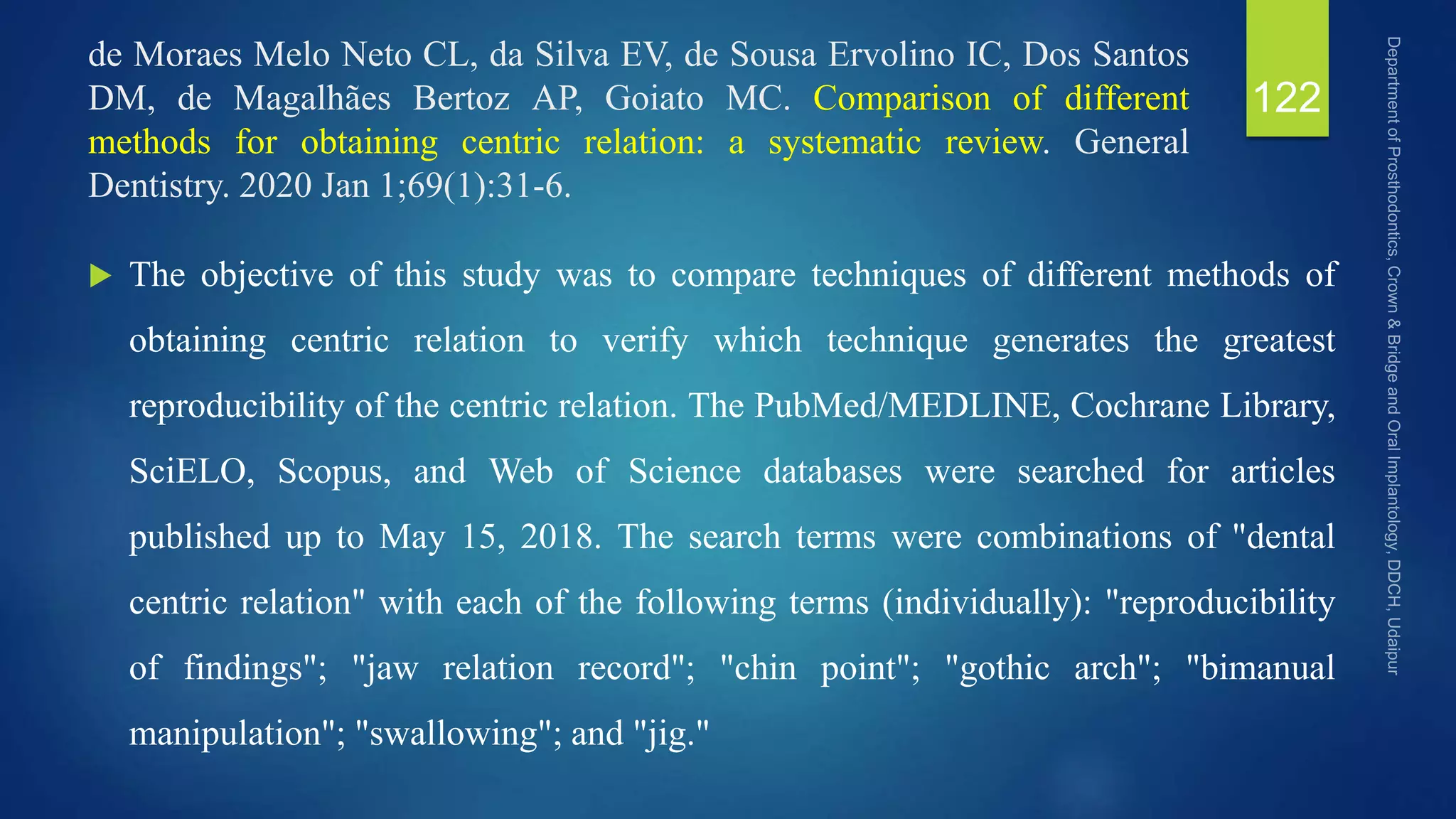 de Moraes Melo Neto CL, da Silva EV, de Sousa Ervolino IC, Dos Santos
DM, de Magalhães Bertoz AP, Goiato MC. Comparison of different
methods for obtaining centric relation: a systematic review. General
Dentistry. 2020 Jan 1;69(1):31-6.
 The objective of this study was to compare techniques of different methods of
obtaining centric relation to verify which technique generates the greatest
reproducibility of the centric relation. The PubMed/MEDLINE, Cochrane Library,
SciELO, Scopus, and Web of Science databases were searched for articles
published up to May 15, 2018. The search terms were combinations of "dental
centric relation" with each of the following terms (individually): "reproducibility
of findings"; "jaw relation record"; "chin point"; "gothic arch"; "bimanual
manipulation"; "swallowing"; and "jig."
122
 
