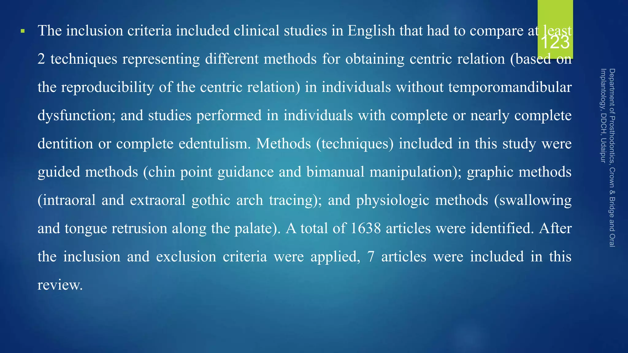  The inclusion criteria included clinical studies in English that had to compare at least
2 techniques representing different methods for obtaining centric relation (based on
the reproducibility of the centric relation) in individuals without temporomandibular
dysfunction; and studies performed in individuals with complete or nearly complete
dentition or complete edentulism. Methods (techniques) included in this study were
guided methods (chin point guidance and bimanual manipulation); graphic methods
(intraoral and extraoral gothic arch tracing); and physiologic methods (swallowing
and tongue retrusion along the palate). A total of 1638 articles were identified. After
the inclusion and exclusion criteria were applied, 7 articles were included in this
review.
123
 