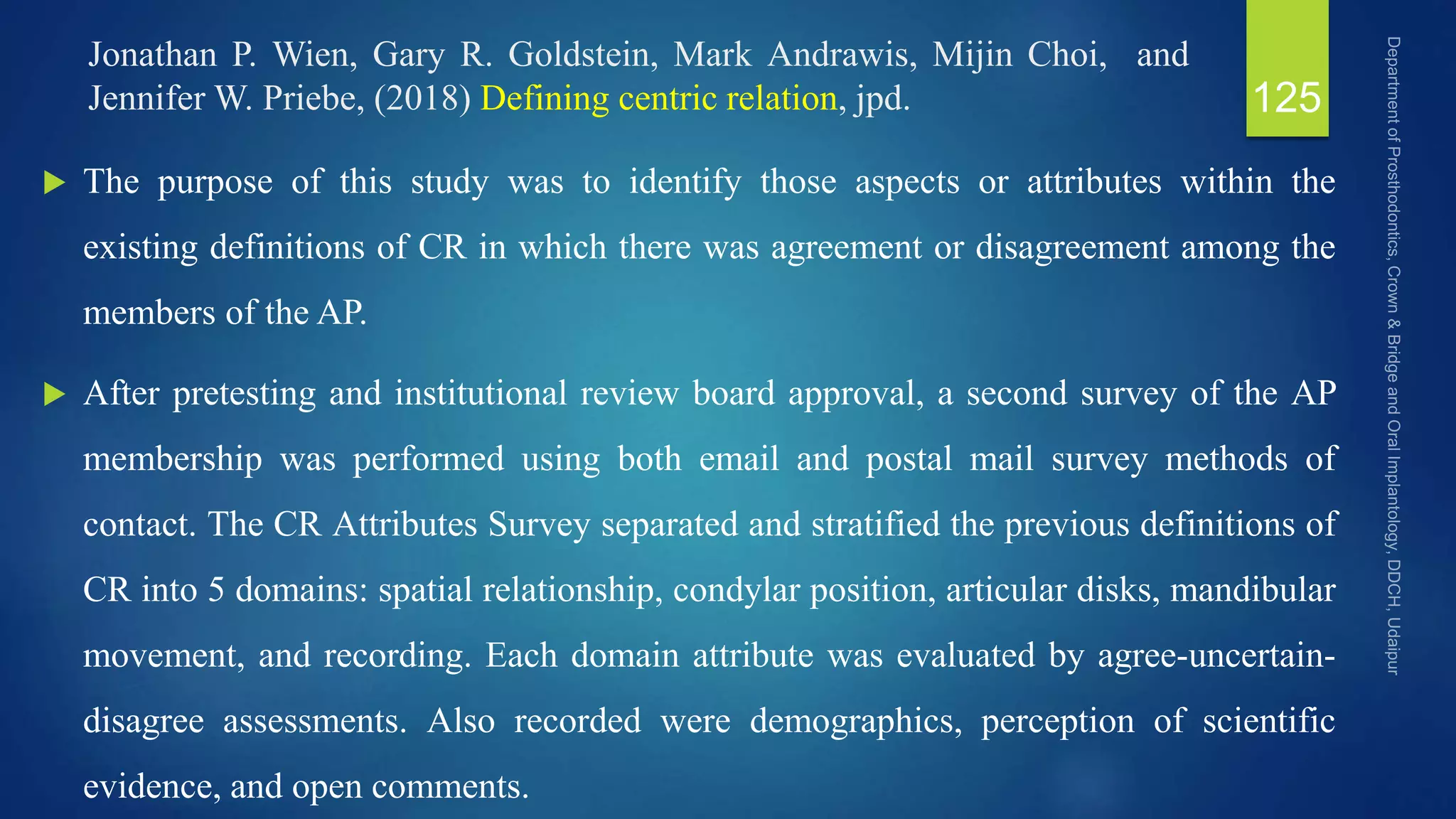 Jonathan P. Wien, Gary R. Goldstein, Mark Andrawis, Mijin Choi, and
Jennifer W. Priebe, (2018) Defining centric relation, jpd.
 The purpose of this study was to identify those aspects or attributes within the
existing definitions of CR in which there was agreement or disagreement among the
members of the AP.
 After pretesting and institutional review board approval, a second survey of the AP
membership was performed using both email and postal mail survey methods of
contact. The CR Attributes Survey separated and stratified the previous definitions of
CR into 5 domains: spatial relationship, condylar position, articular disks, mandibular
movement, and recording. Each domain attribute was evaluated by agree-uncertain-
disagree assessments. Also recorded were demographics, perception of scientific
evidence, and open comments.
125
 