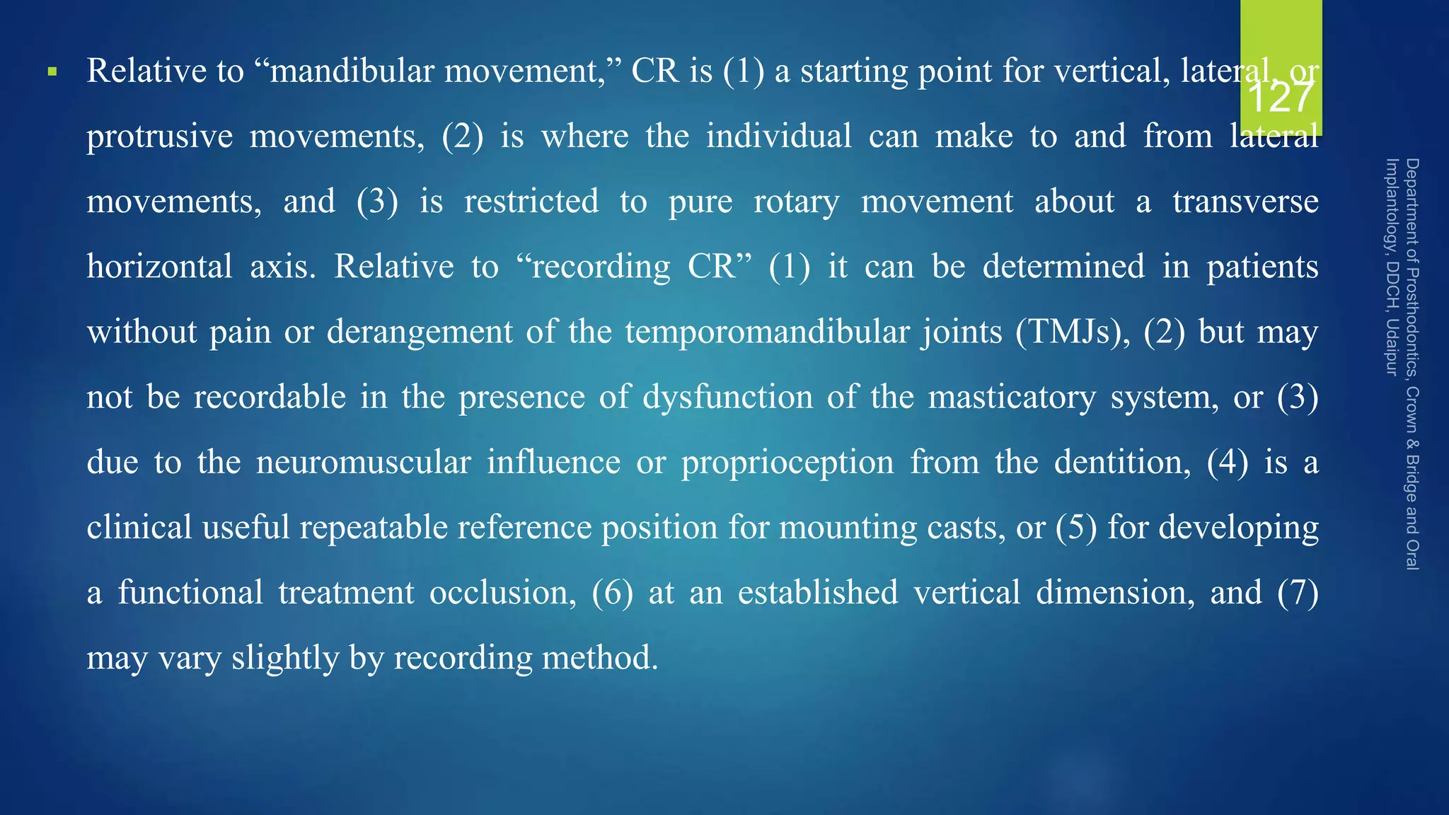  Relative to “mandibular movement,” CR is (1) a starting point for vertical, lateral, or
protrusive movements, (2) is where the individual can make to and from lateral
movements, and (3) is restricted to pure rotary movement about a transverse
horizontal axis. Relative to “recording CR” (1) it can be determined in patients
without pain or derangement of the temporomandibular joints (TMJs), (2) but may
not be recordable in the presence of dysfunction of the masticatory system, or (3)
due to the neuromuscular influence or proprioception from the dentition, (4) is a
clinical useful repeatable reference position for mounting casts, or (5) for developing
a functional treatment occlusion, (6) at an established vertical dimension, and (7)
may vary slightly by recording method.
127
 