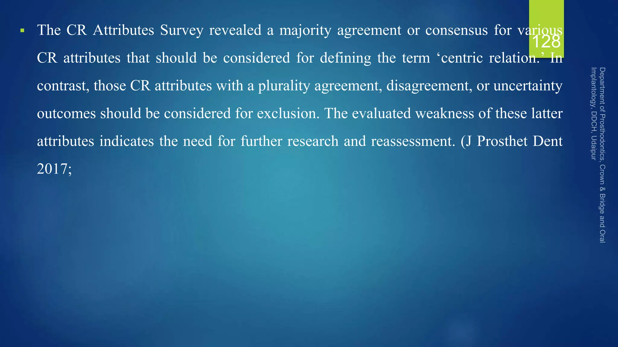  The CR Attributes Survey revealed a majority agreement or consensus for various
CR attributes that should be considered for defining the term ‘centric relation.’ In
contrast, those CR attributes with a plurality agreement, disagreement, or uncertainty
outcomes should be considered for exclusion. The evaluated weakness of these latter
attributes indicates the need for further research and reassessment. (J Prosthet Dent
2017;
128
 