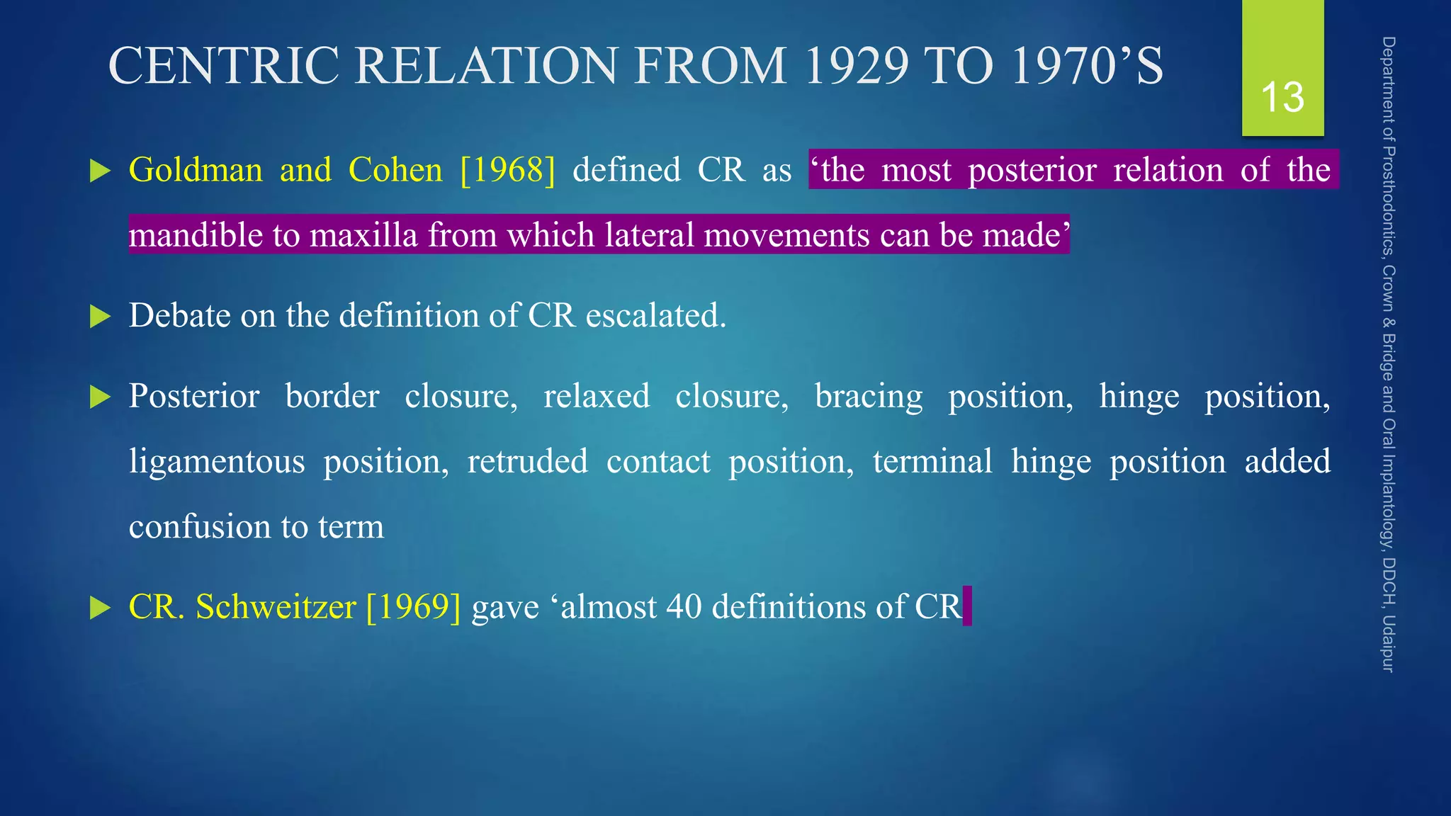 CENTRIC RELATION FROM 1929 TO 1970’S
 Goldman and Cohen [1968] defined CR as ‘the most posterior relation of the
mandible to maxilla from which lateral movements can be made’
 Debate on the definition of CR escalated.
 Posterior border closure, relaxed closure, bracing position, hinge position,
ligamentous position, retruded contact position, terminal hinge position added
confusion to term
 CR. Schweitzer [1969] gave ‘almost 40 definitions of CR
13
 