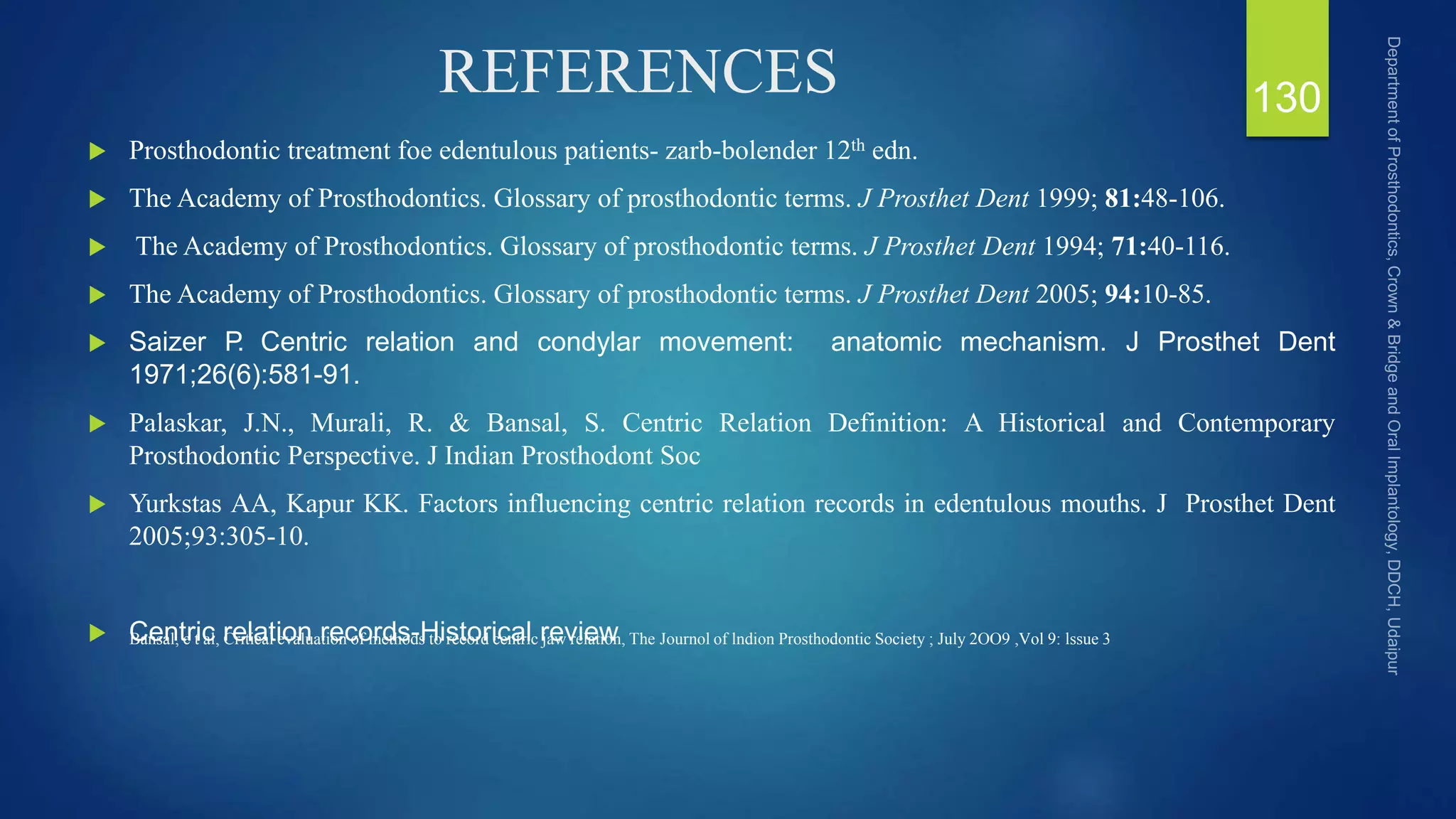 REFERENCES
 Prosthodontic treatment foe edentulous patients- zarb-bolender 12th edn.
 The Academy of Prosthodontics. Glossary of prosthodontic terms. J Prosthet Dent 1999; 81:48-106.
 The Academy of Prosthodontics. Glossary of prosthodontic terms. J Prosthet Dent 1994; 71:40-116.
 The Academy of Prosthodontics. Glossary of prosthodontic terms. J Prosthet Dent 2005; 94:10-85.
 Saizer P
. Centric relation and condylar movement: anatomic mechanism. J Prosthet Dent
1971;26(6):581-91.
 Palaskar, J.N., Murali, R. & Bansal, S. Centric Relation Definition: A Historical and Contemporary
Prosthodontic Perspective. J Indian Prosthodont Soc
 Yurkstas AA, Kapur KK. Factors influencing centric relation records in edentulous mouths. J Prosthet Dent
2005;93:305-10.
 Centric relation records-Historical review
130
Bansal, e t al, Critical evaluation of methods to record centric jaw relation, The Journol of lndion Prosthodontic Society ; July 2OO9 ,Vol 9: lssue 3
 