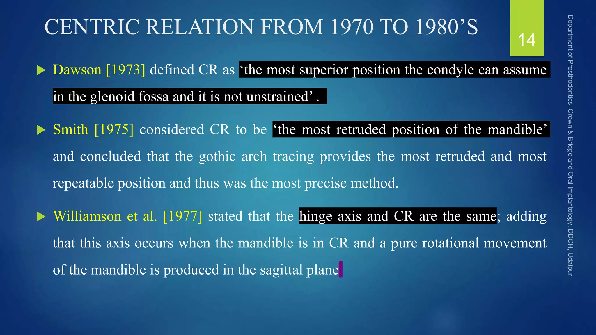 CENTRIC RELATION FROM 1970 TO 1980’S
 Dawson [1973] defined CR as ‘the most superior position the condyle can assume
in the glenoid fossa and it is not unstrained’ .
 Smith [1975] considered CR to be ‘the most retruded position of the mandible’
and concluded that the gothic arch tracing provides the most retruded and most
repeatable position and thus was the most precise method.
 Williamson et al. [1977] stated that the hinge axis and CR are the same; adding
that this axis occurs when the mandible is in CR and a pure rotational movement
of the mandible is produced in the sagittal plane
14
 