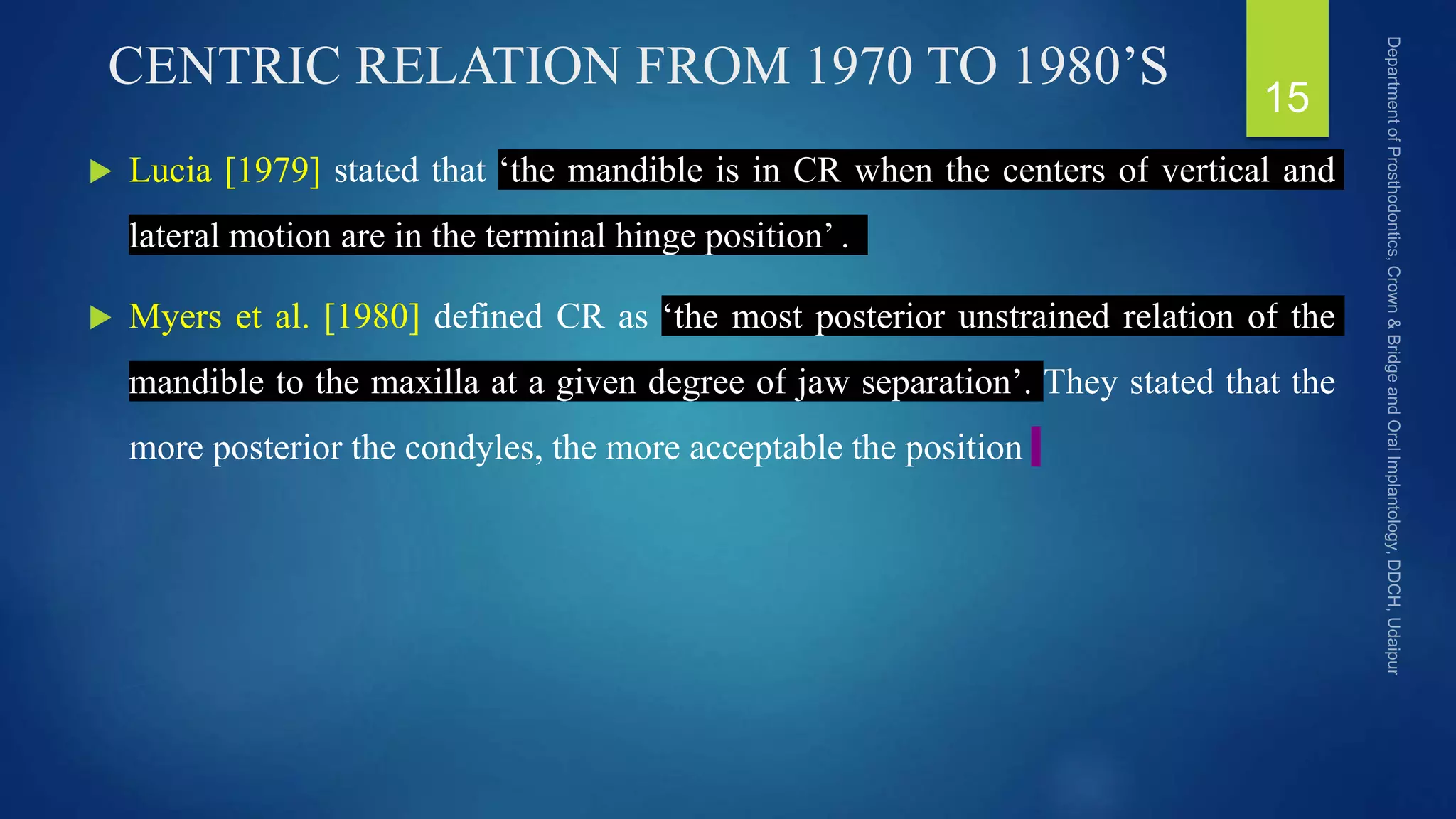 CENTRIC RELATION FROM 1970 TO 1980’S
 Lucia [1979] stated that ‘the mandible is in CR when the centers of vertical and
lateral motion are in the terminal hinge position’ .
 Myers et al. [1980] defined CR as ‘the most posterior unstrained relation of the
mandible to the maxilla at a given degree of jaw separation’. They stated that the
more posterior the condyles, the more acceptable the position
15
 