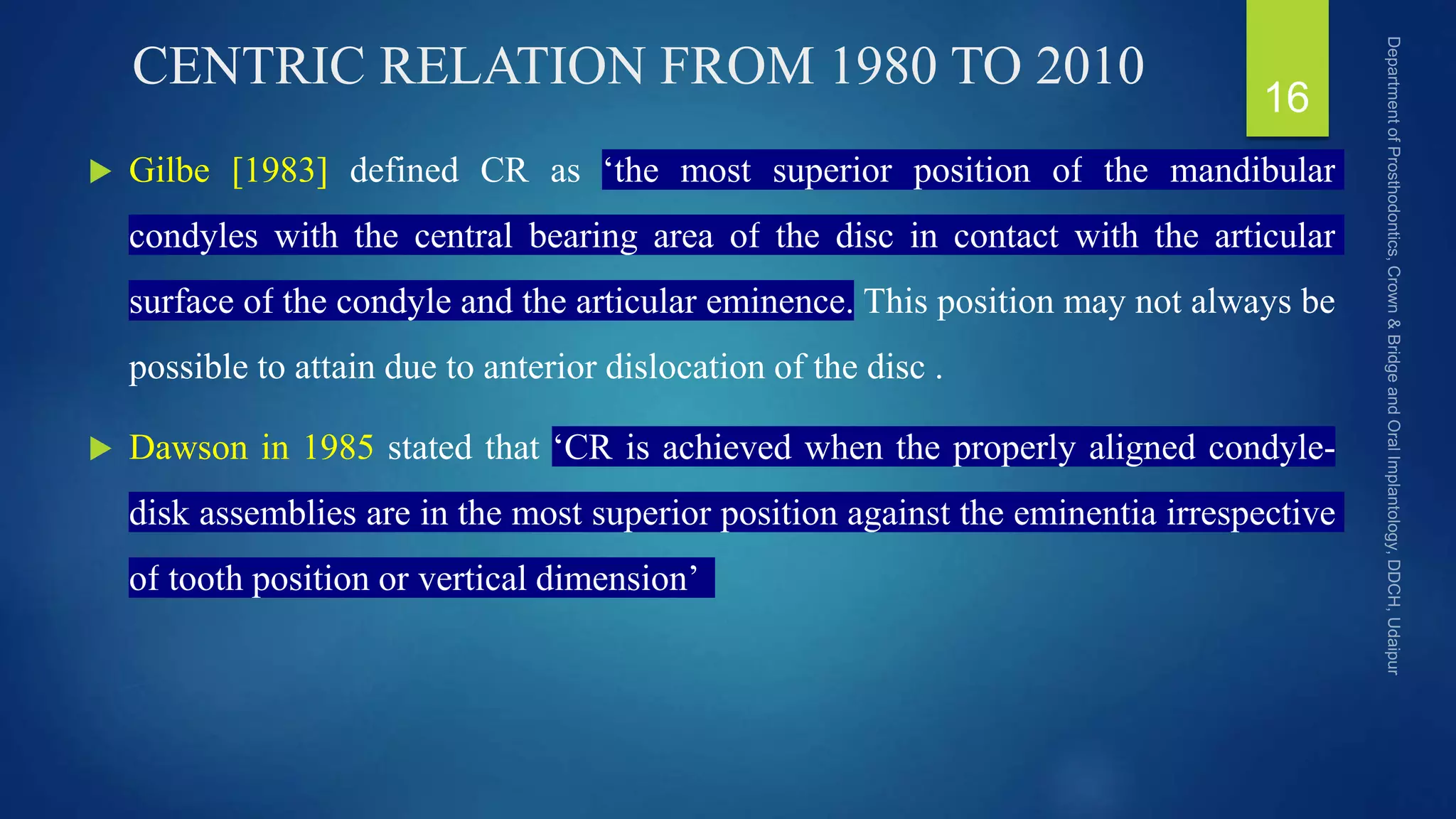 CENTRIC RELATION FROM 1980 TO 2010
 Gilbe [1983] defined CR as ‘the most superior position of the mandibular
condyles with the central bearing area of the disc in contact with the articular
surface of the condyle and the articular eminence. This position may not always be
possible to attain due to anterior dislocation of the disc .
 Dawson in 1985 stated that ‘CR is achieved when the properly aligned condyle-
disk assemblies are in the most superior position against the eminentia irrespective
of tooth position or vertical dimension’
16
 
