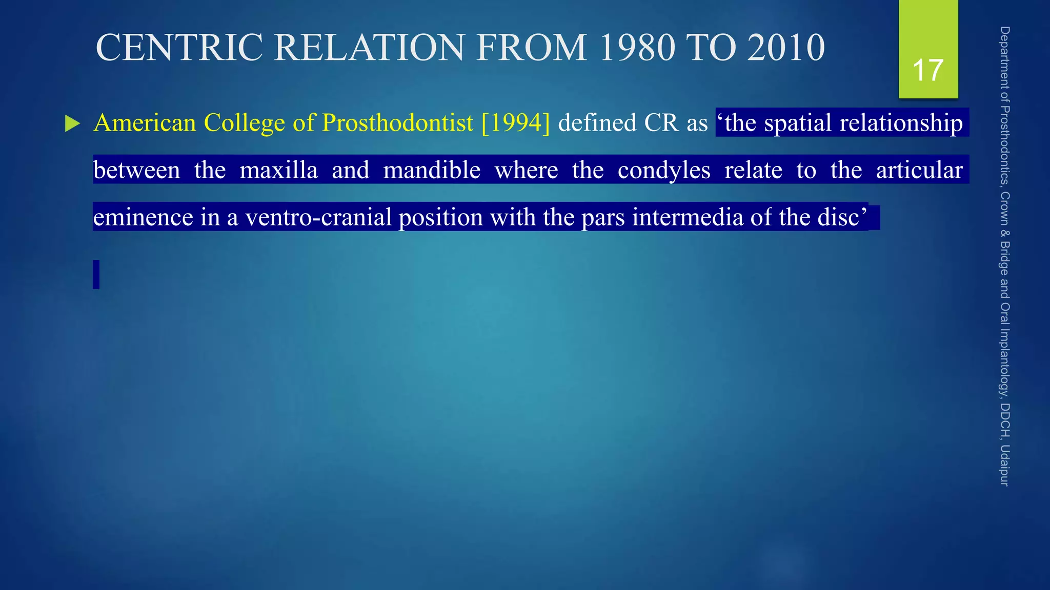 CENTRIC RELATION FROM 1980 TO 2010
 American College of Prosthodontist [1994] defined CR as ‘the spatial relationship
between the maxilla and mandible where the condyles relate to the articular
eminence in a ventro-cranial position with the pars intermedia of the disc’
17
 