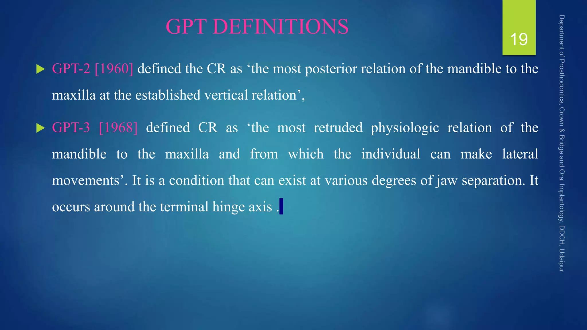 GPT DEFINITIONS
 GPT-2 [1960] defined the CR as ‘the most posterior relation of the mandible to the
maxilla at the established vertical relation’,
 GPT-3 [1968] defined CR as ‘the most retruded physiologic relation of the
mandible to the maxilla and from which the individual can make lateral
movements’. It is a condition that can exist at various degrees of jaw separation. It
occurs around the terminal hinge axis .
19
 