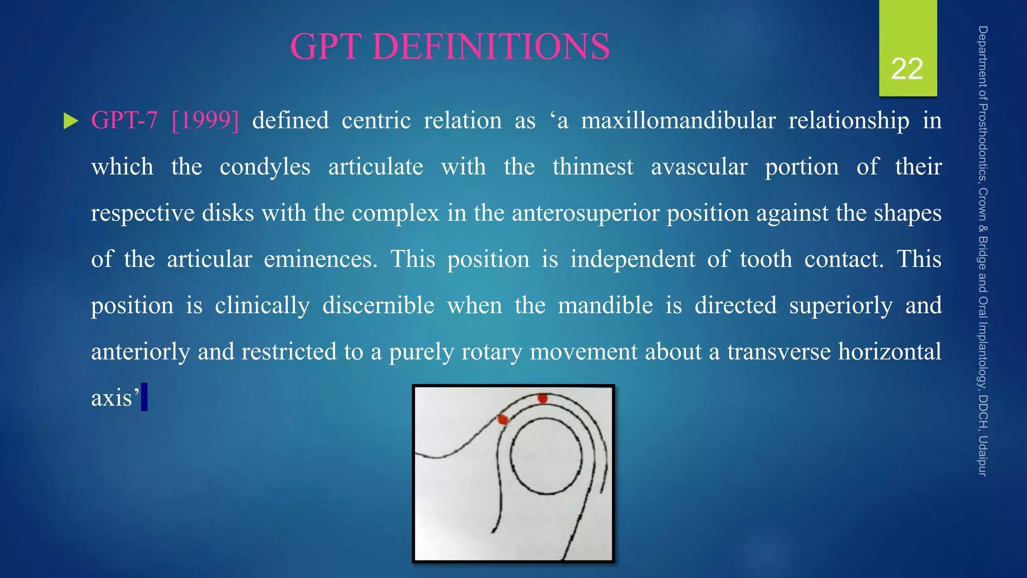 GPT DEFINITIONS
 GPT-7 [1999] defined centric relation as ‘a maxillomandibular relationship in
which the condyles articulate with the thinnest avascular portion of their
respective disks with the complex in the anterosuperior position against the shapes
of the articular eminences. This position is independent of tooth contact. This
position is clinically discernible when the mandible is directed superiorly and
anteriorly and restricted to a purely rotary movement about a transverse horizontal
axis’
22
 