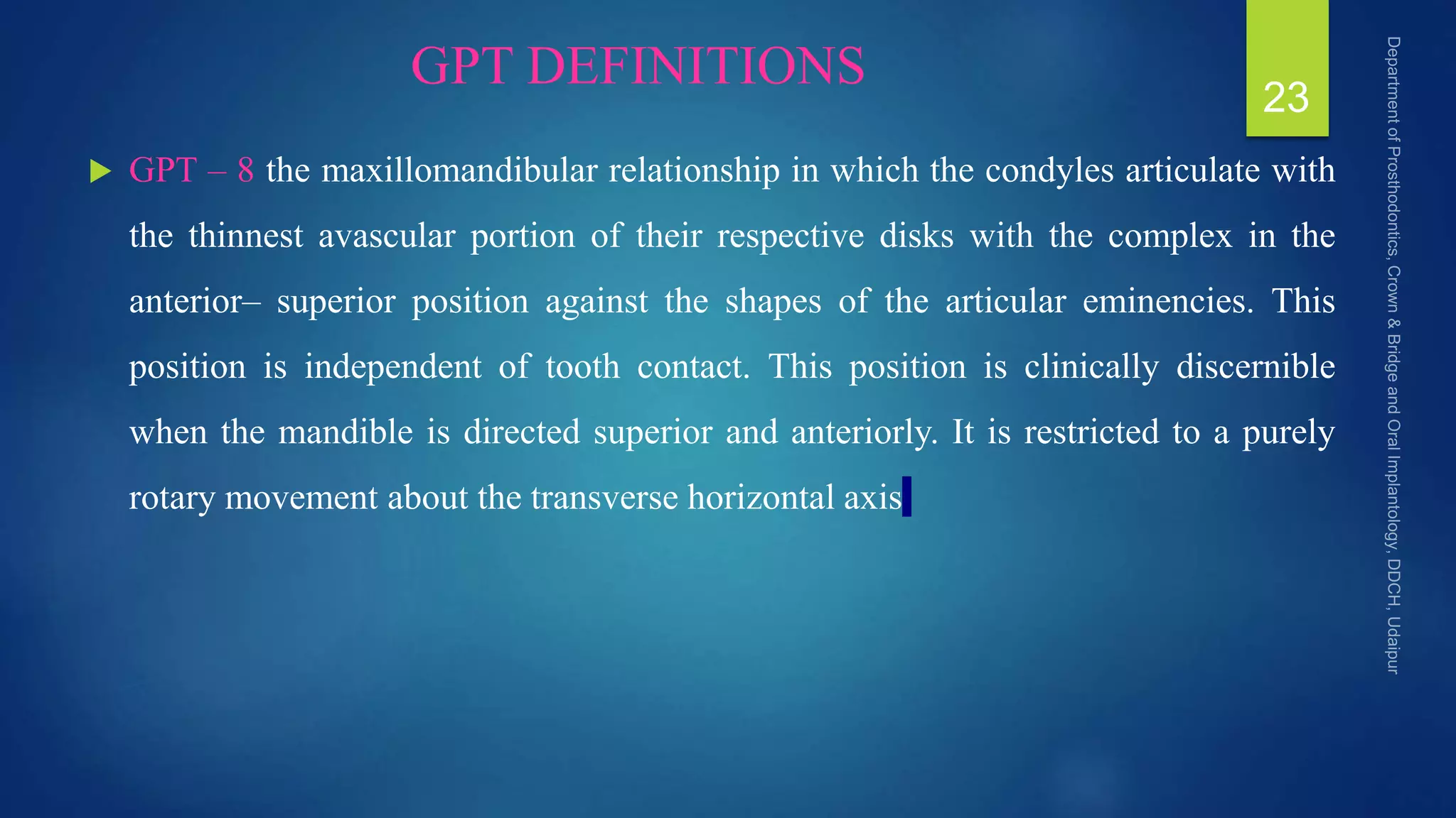 GPT DEFINITIONS
 GPT – 8 the maxillomandibular relationship in which the condyles articulate with
the thinnest avascular portion of their respective disks with the complex in the
anterior– superior position against the shapes of the articular eminencies. This
position is independent of tooth contact. This position is clinically discernible
when the mandible is directed superior and anteriorly. It is restricted to a purely
rotary movement about the transverse horizontal axis
23
 