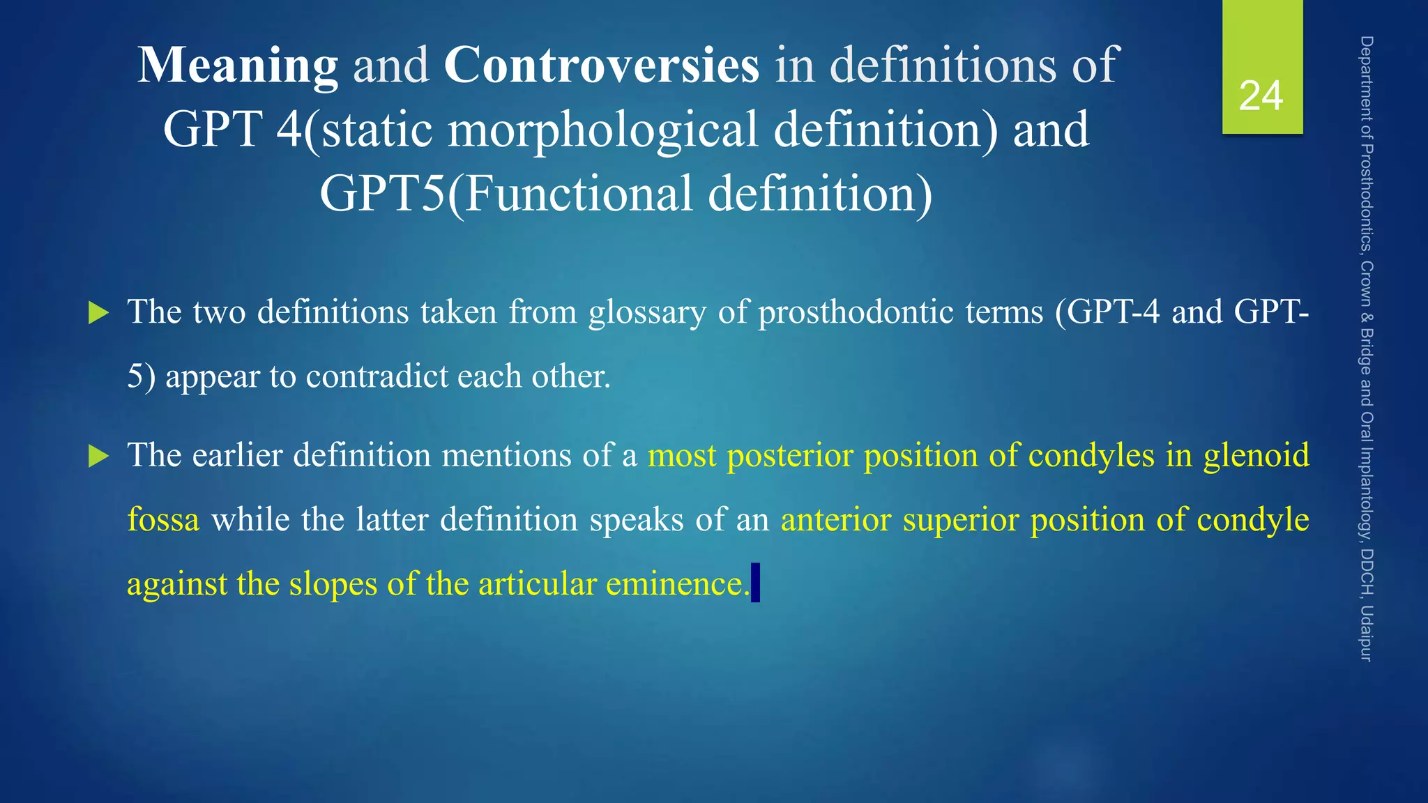 Meaning and Controversies in definitions of
GPT 4(static morphological definition) and
GPT5(Functional definition)
 The two definitions taken from glossary of prosthodontic terms (GPT-4 and GPT-
5) appear to contradict each other.
 The earlier definition mentions of a most posterior position of condyles in glenoid
fossa while the latter definition speaks of an anterior superior position of condyle
against the slopes of the articular eminence.
24
 