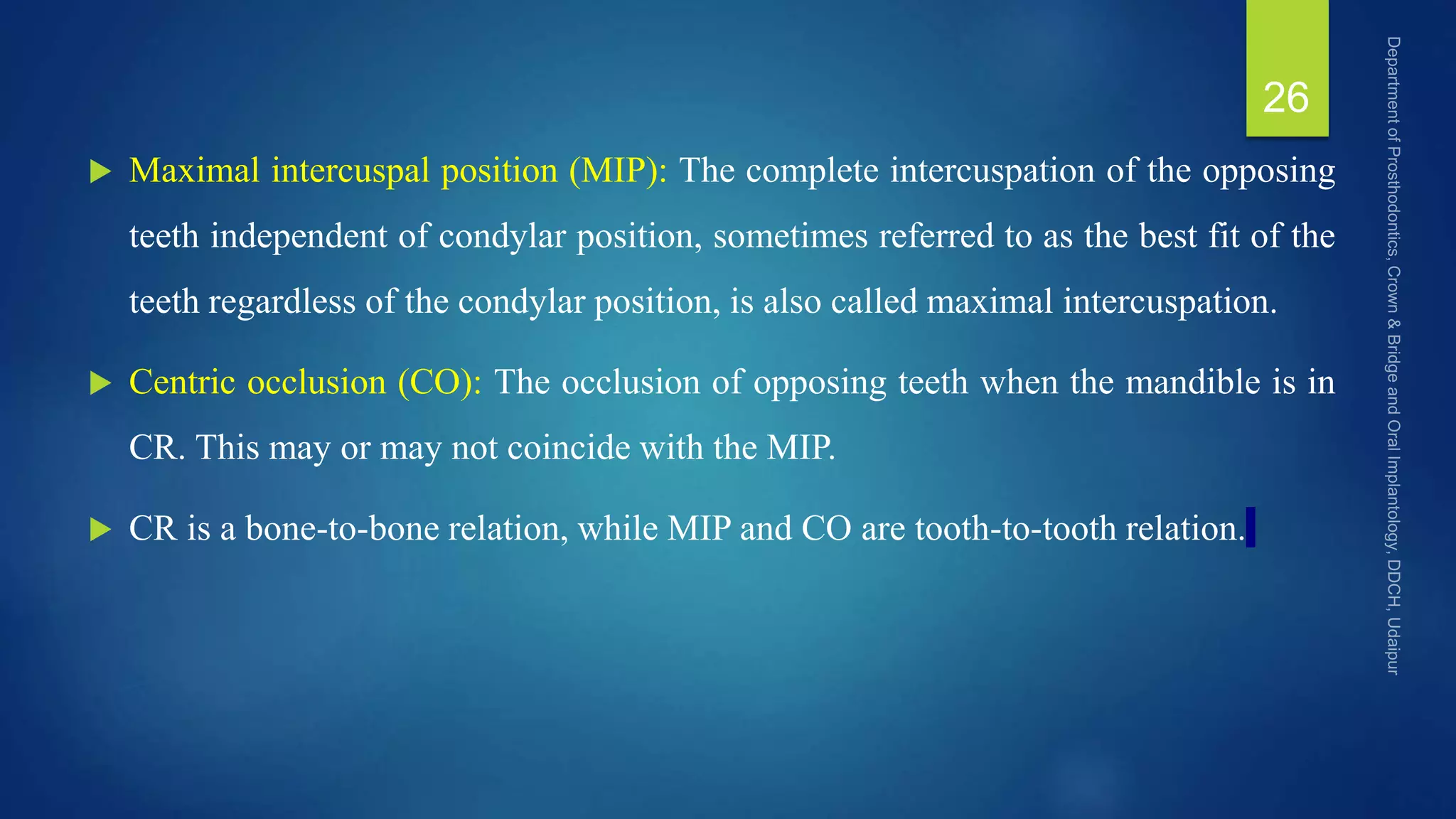  Maximal intercuspal position (MIP): The complete intercuspation of the opposing
teeth independent of condylar position, sometimes referred to as the best fit of the
teeth regardless of the condylar position, is also called maximal intercuspation.
 Centric occlusion (CO): The occlusion of opposing teeth when the mandible is in
CR. This may or may not coincide with the MIP.
 CR is a bone-to-bone relation, while MIP and CO are tooth-to-tooth relation.
26
 