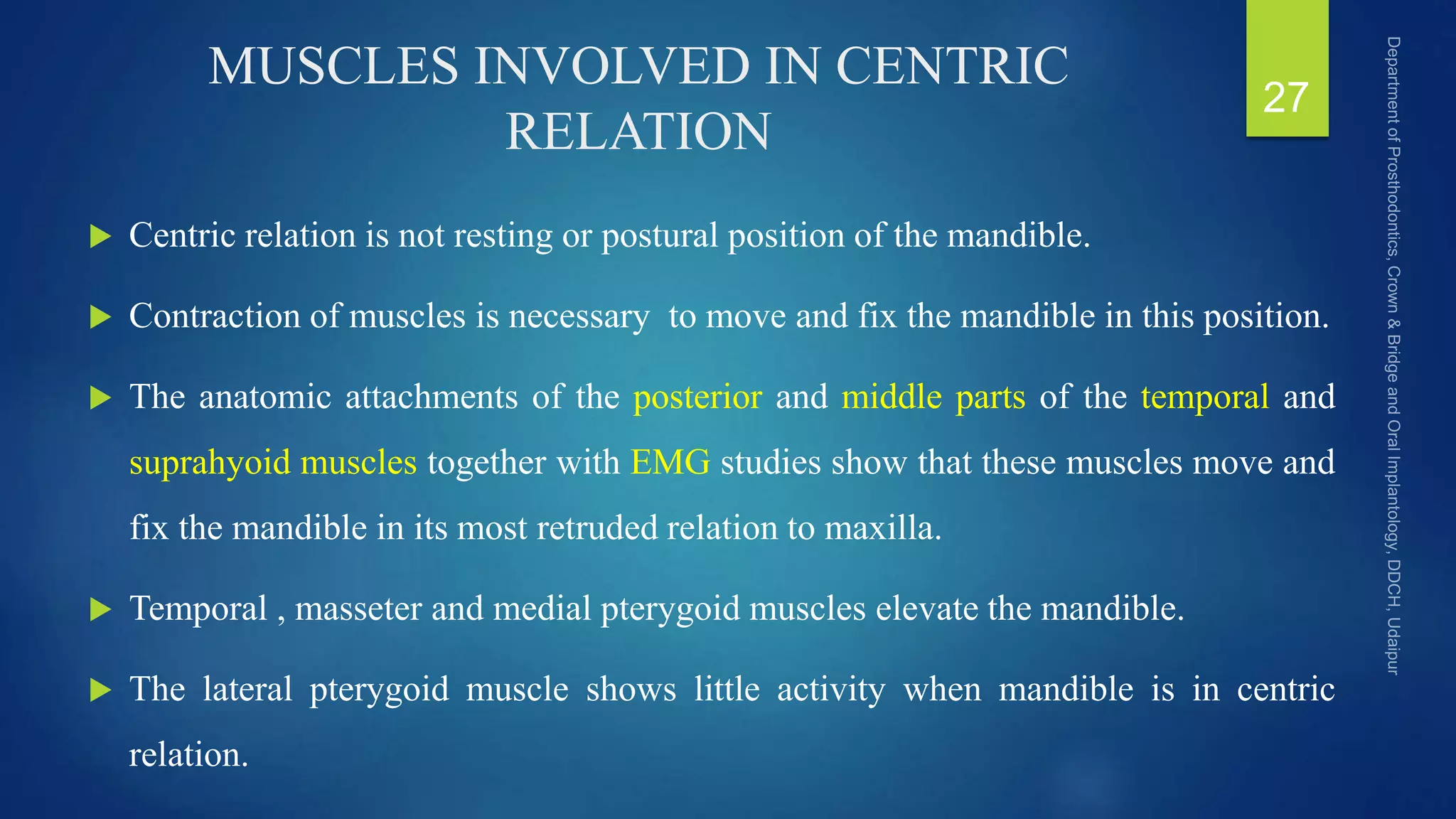MUSCLES INVOLVED IN CENTRIC
RELATION
 Centric relation is not resting or postural position of the mandible.
 Contraction of muscles is necessary to move and fix the mandible in this position.
 The anatomic attachments of the posterior and middle parts of the temporal and
suprahyoid muscles together with EMG studies show that these muscles move and
fix the mandible in its most retruded relation to maxilla.
 Temporal , masseter and medial pterygoid muscles elevate the mandible.
 The lateral pterygoid muscle shows little activity when mandible is in centric
relation.
27
 