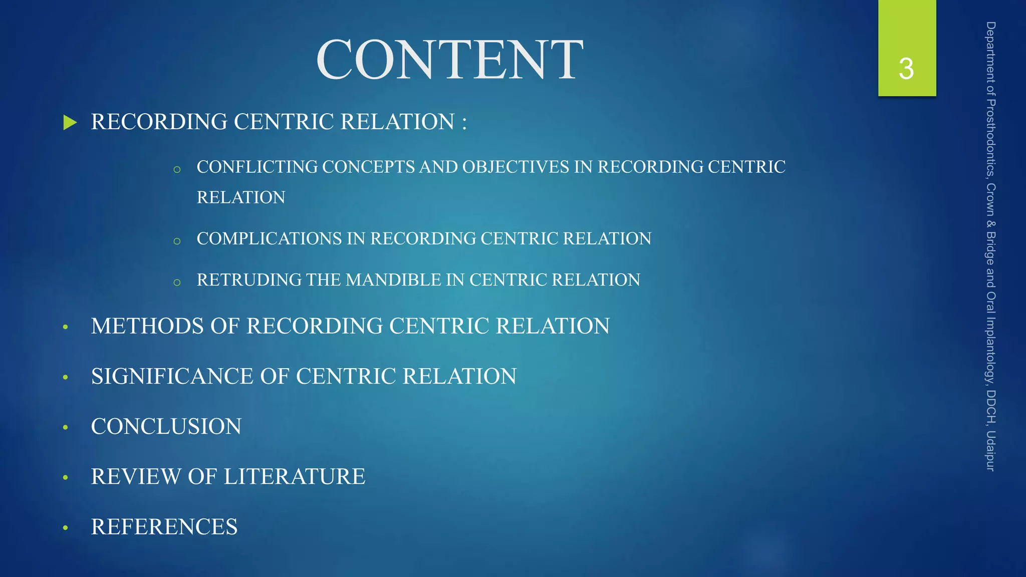 CONTENT
 RECORDING CENTRIC RELATION :
o CONFLICTING CONCEPTS AND OBJECTIVES IN RECORDING CENTRIC
RELATION
o COMPLICATIONS IN RECORDING CENTRIC RELATION
o RETRUDING THE MANDIBLE IN CENTRIC RELATION
• METHODS OF RECORDING CENTRIC RELATION
• SIGNIFICANCE OF CENTRIC RELATION
• CONCLUSION
• REVIEW OF LITERATURE
• REFERENCES
3
 