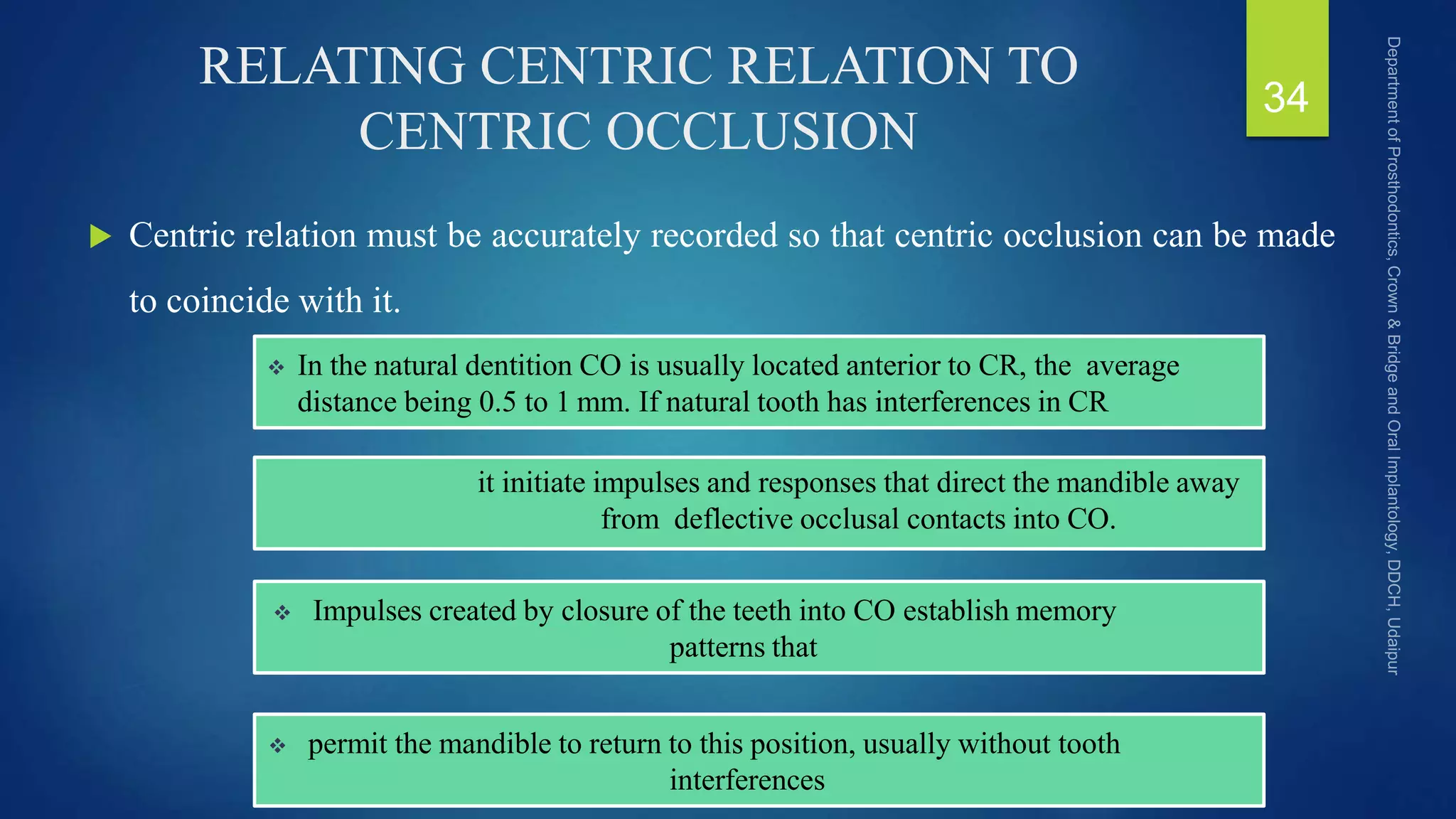 RELATING CENTRIC RELATION TO
CENTRIC OCCLUSION
 Centric relation must be accurately recorded so that centric occlusion can be made
to coincide with it.
34
 In the natural dentition CO is usually located anterior to CR, the average
distance being 0.5 to 1 mm. If natural tooth has interferences in CR
it initiate impulses and responses that direct the mandible away
from deflective occlusal contacts into CO.
 Impulses created by closure of the teeth into CO establish memory
patterns that
 permit the mandible to return to this position, usually without tooth
interferences
 
