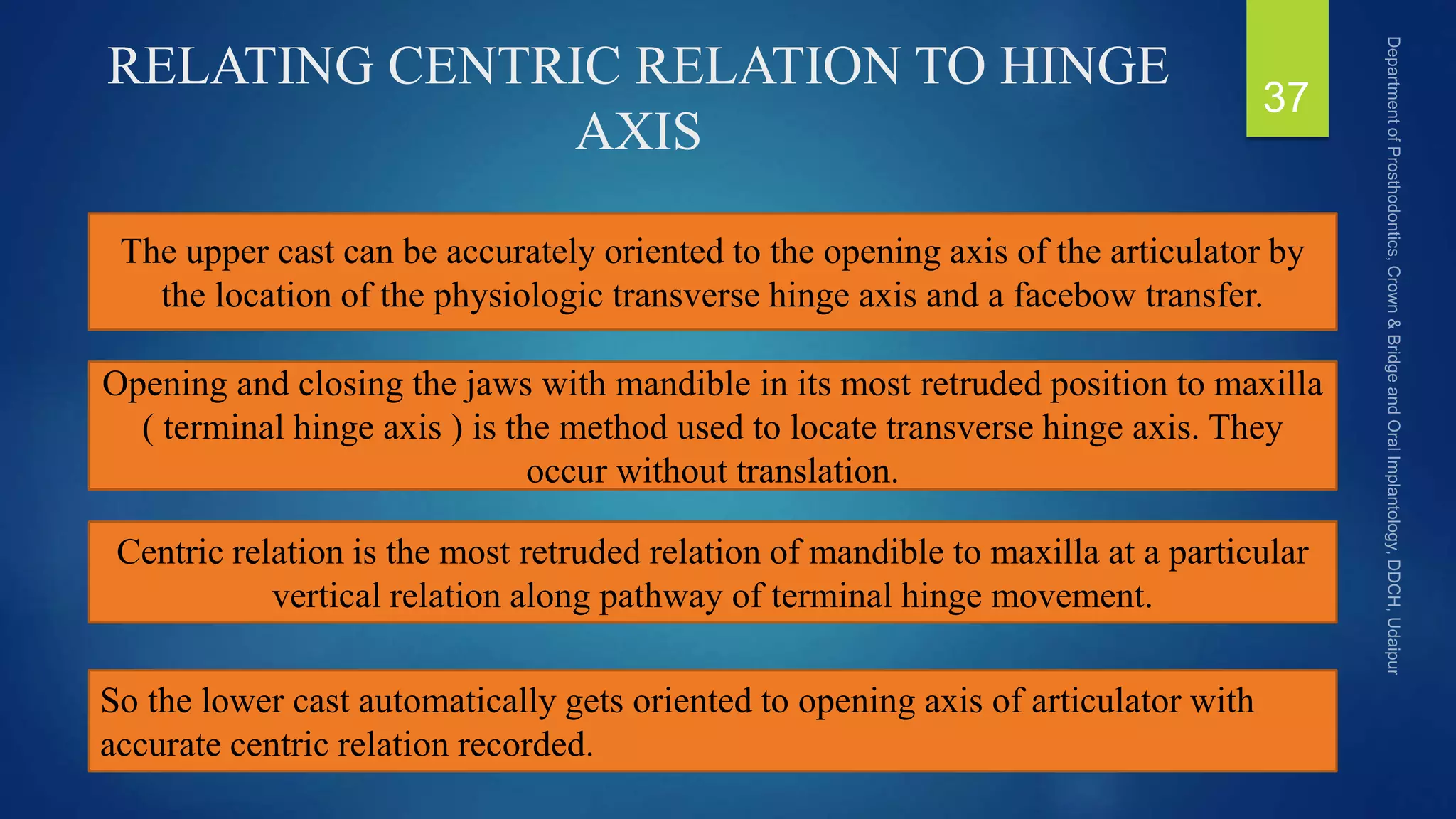 RELATING CENTRIC RELATION TO HINGE
AXIS
37
The upper cast can be accurately oriented to the opening axis of the articulator by
the location of the physiologic transverse hinge axis and a facebow transfer.
Opening and closing the jaws with mandible in its most retruded position to maxilla
( terminal hinge axis ) is the method used to locate transverse hinge axis. They
occur without translation.
Centric relation is the most retruded relation of mandible to maxilla at a particular
vertical relation along pathway of terminal hinge movement.
So the lower cast automatically gets oriented to opening axis of articulator with
accurate centric relation recorded.
 