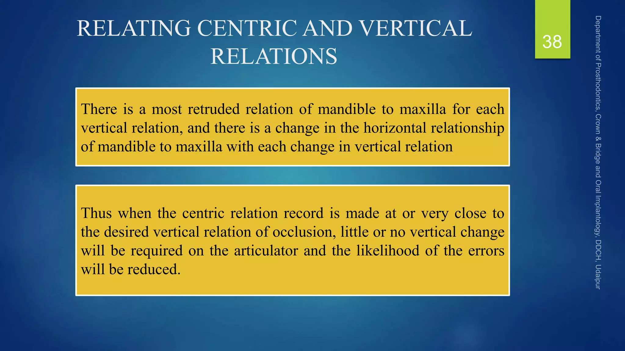 RELATING CENTRIC AND VERTICAL
RELATIONS
38
There is a most retruded relation of mandible to maxilla for each
vertical relation, and there is a change in the horizontal relationship
of mandible to maxilla with each change in vertical relation
Thus when the centric relation record is made at or very close to
the desired vertical relation of occlusion, little or no vertical change
will be required on the articulator and the likelihood of the errors
will be reduced.
 