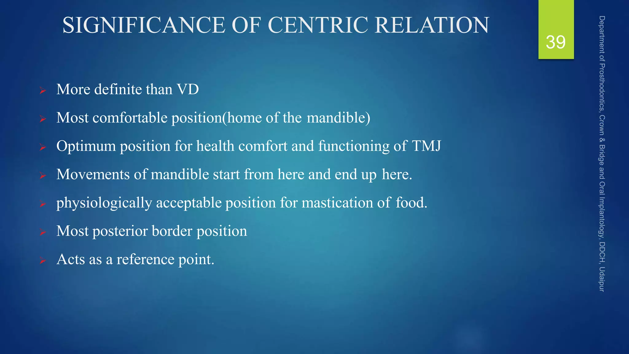 SIGNIFICANCE OF CENTRIC RELATION
 More definite than VD
 Most comfortable position(home of the mandible)
 Optimum position for health comfort and functioning of TMJ
 Movements of mandible start from here and end up here.
 physiologically acceptable position for mastication of food.
 Most posterior border position
 Acts as a reference point.
39
 