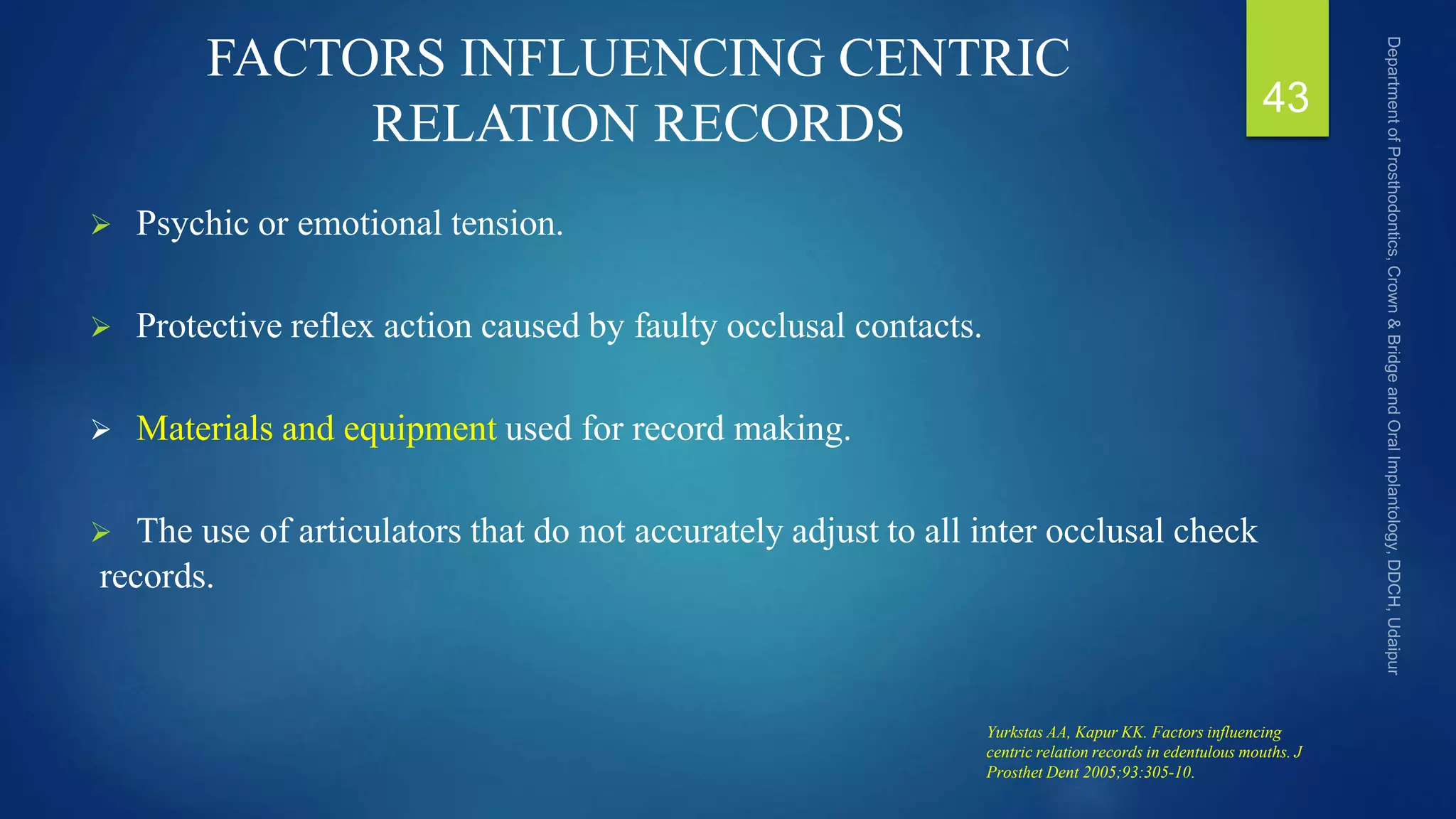 FACTORS INFLUENCING CENTRIC
RELATION RECORDS
 Psychic or emotional tension.
 Protective reflex action caused by faulty occlusal contacts.
 Materials and equipment used for record making.
 The use of articulators that do not accurately adjust to all inter occlusal check
records.
43
Yurkstas AA, Kapur KK. Factors influencing
centric relation records in edentulous mouths. J
Prosthet Dent 2005;93:305-10.
 
