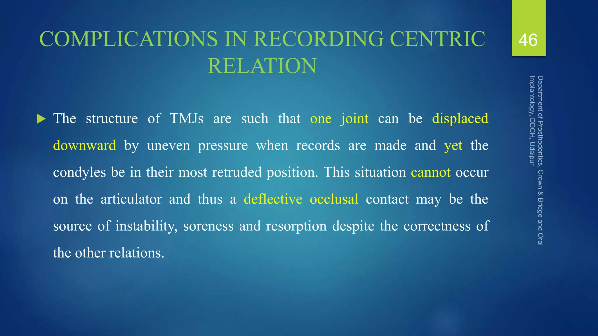 COMPLICATIONS IN RECORDING CENTRIC
RELATION
 The structure of TMJs are such that one joint can be displaced
downward by uneven pressure when records are made and yet the
condyles be in their most retruded position. This situation cannot occur
on the articulator and thus a deflective occlusal contact may be the
source of instability, soreness and resorption despite the correctness of
the other relations.
46
 