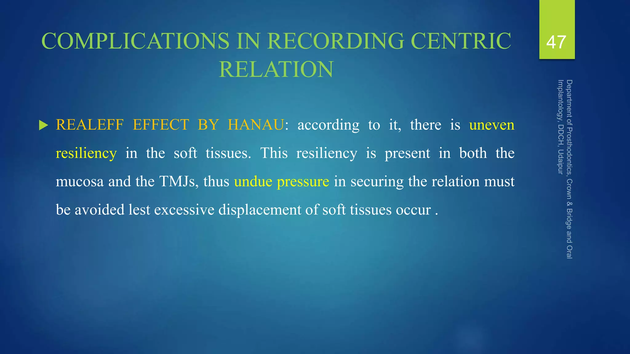 COMPLICATIONS IN RECORDING CENTRIC
RELATION
 REALEFF EFFECT BY HANAU: according to it, there is uneven
resiliency in the soft tissues. This resiliency is present in both the
mucosa and the TMJs, thus undue pressure in securing the relation must
be avoided lest excessive displacement of soft tissues occur .
47
 